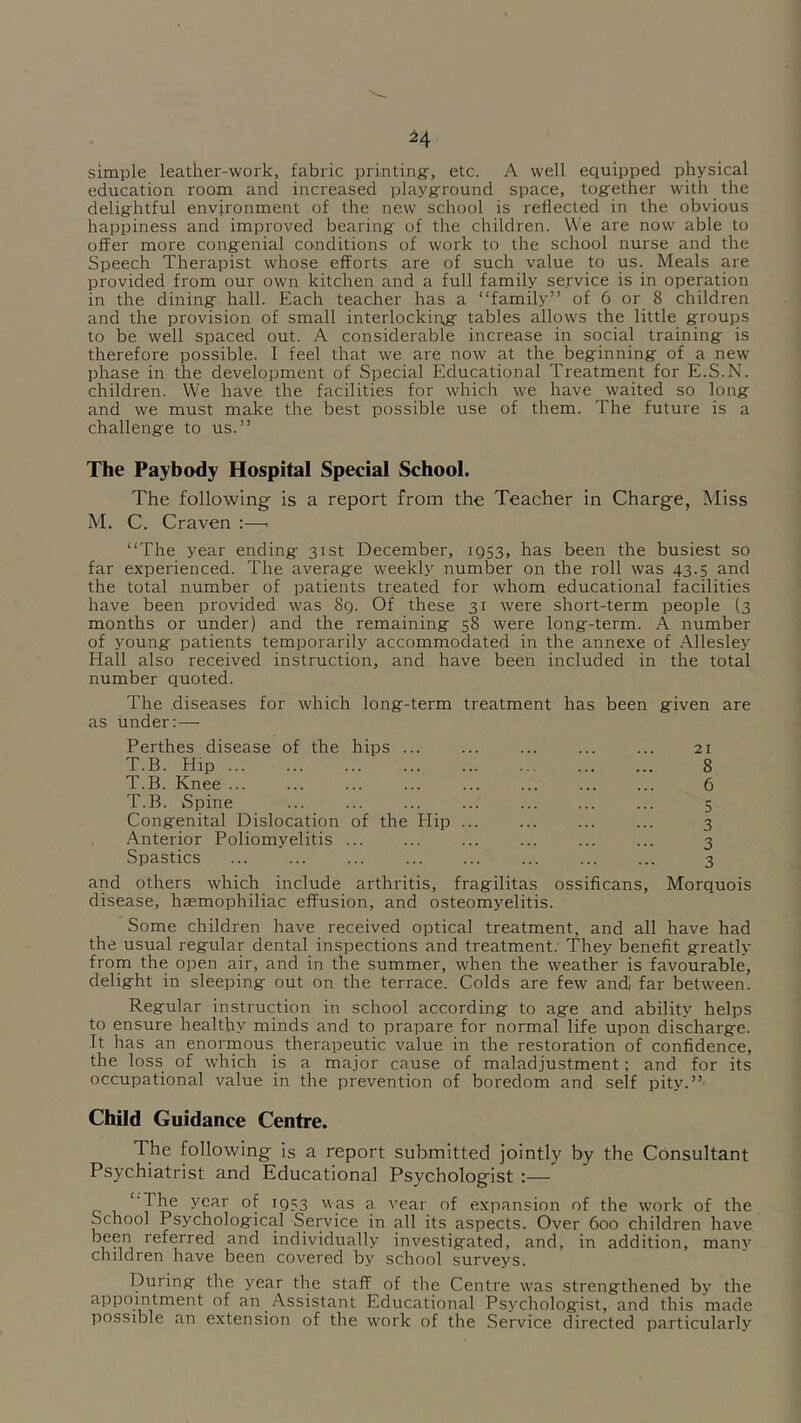 ^4 simple leather-work, fabric printing, etc. A well equipped physical education room and increased playground space, together with the delightful environment of the new school is reflected in the obvious happiness and improved bearing of the children. We are now able to offer more congenial conditions of work to the school nurse and the Speech Therapist whose efforts are of such value to us. Meals are provided from our own kitchen and a full family service is in operation in the dining hall. Each teacher has a “family” of 6 or 8 children and the provision of small interlockin,g tables allows the little groups to be well spaced out. A considerable increase in social training is therefore possible. I feel that we are now at the beginning of a new phase in the development of Special Educational Treatment for E.S.N. children. We have the facilities for which we have waited so long and we must make the best possible use of them. The future is a challenge to us.” The Paybody Hospital Special School. The following is a report from the Teacher in Charge, Miss M. C. Craven :—. “The year ending 31st December, 1Q53, has been the busiest so far experienced. The average weekly number on the roll was 43.5 and the total number of patients treated for whom educational facilities have been provided was 8q. Of these 31 were short-term people {3 months or under) and the remaining 58 were long-term. A number of young patients temporarily accommodated in the annexe of Allesley Hall also received instruction, and have been included in the total number quoted. The diseases for which long-term treatment has been given are as under: — Perthes disease of the hips ... ... ... ... ... 21 T.B. Hip 8 T.B. Knee ... ... ... ... ... ... ... ... 6 T.B. Spine ... ... ... ... ... ... ... 5 Congenital Dislocation of the Hip 3 Anterior Poliomyelitis ... ... ... ... ... ... 3 Spastics ... ... ... ... ... ... ... ... 3 and others which include arthritis, fragilitas disease, haemophiliac effusion, and osteomyelitis. ossificans, Morquois Some children have received optical treatment, and all have had the usual regular dental inspections and treatment. They benefit greatly from the open air, and in the summer, when the weather is favourable, delight in sleeping out on the terrace. Colds are few and] far between. Regular instruction in school according to age and ability helps to ensure healthy minds and to prapare for normal life upon discharge. It has an enormous therapeutic value in the restoration of confidence, the loss of which is a major cause of maladjustment; and for its occupational value in the prevention of boredom and self pity.” Child Guidance Centre. The following is a report submitted jointly by the Consultant Psychiatrist and Educational Psychologist :— ' The year of 1953 was a vear of expansion of the work of the School Psychological Service in all its aspects. Over 600 children have and individually investigated, and, in addition, many children have been covered by school surveys. During the year the staff of the Centre w^as strengthened by the appointment of an Assistant Educational Psychologist, and this made possible an extension of the work of the Service directed particularly