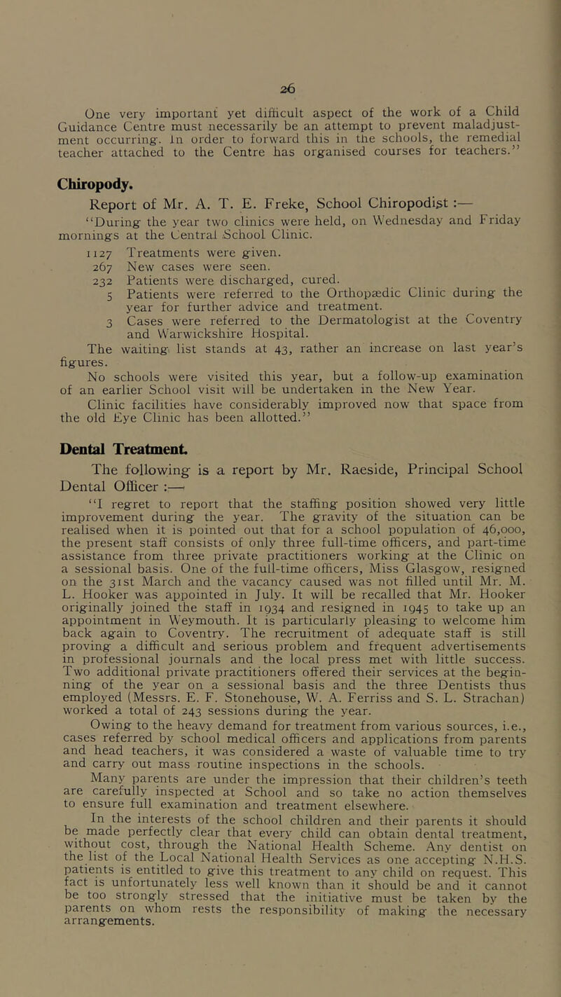One very important yet difficult aspect of the work of a Child Guidance Centre must necessarily be an attempt to prevent maladjust- ment occurring:, in order to forward this in the schools, the remedial teacher attached to the Centre has organised courses for teachers.” Chiropody. Report of Mr. A. T. E. Freke, School Chiropodist :— “During the year two clinics were held, on Wednesday and Friday mornings at the Central .School Clinic. 1127 Treatments were given. 267 New cases were seen. 232 Patients were dischai'ged, cured. 5 Patients were referred to the Orthopaedic Clinic during the year for further advice and treatment. 3 Cases were referred to the Dermatologist at the Coventry and Warwickshire Hospital. The waiting list stands at 43, rather an increase on last year’s figures. No schools were visited this year, but a follow-up examination of an earlier School visit will be undertaken in the New Year. Clinic facilities have considerably improved now that space from the old Eye Clinic has been allotted.” Dental Treatment The follotying is a report by Mr. Raeside, Principal School Dental Officer i;—1 “I regret to report that the staffing position showed very little improvement during the year. The gravity of the situation can be realised when it is pointed out that for a school population of 46,000, the present staff consists of only three full-time officers, and part-time assistance from three private practitioners working at the Clinic on a sessional basis. One of the full-time officers. Miss Glasgow, resigned on the 31st March and the vacancy caused was not filled until Mr. M. L. Hooker was appointed in July. It will be recalled that Mr. Hooker originally joined the staff in 1934 and resigned in 1945 to take up an appointment in Weymouth. It is particularly pleasing to welcome him back again to Coventry. The recruitment of adequate staff is still proving a difficult and serious problem and frequent advertisements in professional journals and the local press met with little success. Two additional private practitioners offered their services at the begin- ning of the year on a sessional basis and the three Dentists thus employed (Messrs. E. F. Stonehouse, W. A. Ferriss and S. L. Strachan) worked a total of 243 sessions during the year. Owing to the heavy demand for treatment from various sources, i.e., cases referred by school medical officers and applications from parents and head teachers, it was considered a waste of valuable time to try and carry out mass routine inspections in the schools. Many parents are under the impression that their children’s teeth are carefully inspected at School and so take no action themselves to ensure full examination and treatment elsewhere. In the interests of the school children and their parents it should be made perfectly clear that every child can obtain dental treatment, without cost, through the National Health Scheme. Any dentist on the list of the Local National Health Services as one accepting N.H.S. patients is entitled to give this treatment to any child on request. This fact is unfortunately less well known than it should be and it cannot be too strongly stressed that the initiative must be taken by the parents on whom rests the responsibility of making the necessary arrangements.