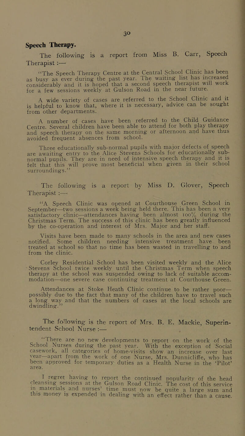 Speech Therapy. The following is a report from Miss B. Carr, Speech Therapist :—■ “The Speech Therapy Centre at the Central School Clinic has been as busy as ever during the past year. The waiting’ list has iricreased considerably and it is hoped that a second speech therapist will work for a few sessions weekly at Gulson Road in the near future. A wide variety of cases are referred to the School Clinic and it is helpful to know that, where it is necessary, advice can be sought from other departments. A number of cases have been referred to the Child Guidance Centre. Several children have been able to attend for both play therapy and speech therapy on the same morning or afternoon and have thus avoided frequent absences from school. Three educationally sub-normal pupils with major defects of speech are awaiting entry to the Alice Stevens Schools for educationally sub- normal pupils. They are in need of intensive speech therapy and it is felt that this will prove most beneficial when given in their school surroundings.” The following is a report by Miss D. Glover, Speech Therapist “A Speech Clinic was opened at Courthouse Green School in September—two sessions a week being held there. This has been a very satisfactory clinic—attendances having been almost ioo% during the Christmas Term. The success of this clinic has been greatly influenced by the co-operation and interest of Mrs. Major and her staff. Visits have been made to many schools in the area and new cases notified. Some children needing intensive treatment have been treated at school so that no time has been wasted in travelling to and from the clinic. Corley Residential School has been visited weekly and the Alice Stevens School twice weekly until the Christmas Term when speech therapy at the school was suspended owing to lack of suitable accom- modation—one severe case continuing treatment at Courthouse Green. Attendances at Stoke Heath Clinic continue to be rather poor— possibly due to the fact that many of the children have to travel such a long way and that the numbers of cases at the local schools are dwindling.” The following is the report of Mrs. B. E. Mackie, Superin- tendent School Nurse ;—■ “There are no new developments to report on the work of the School Nurses during the past year. With the exception of Social casework, all categories of home-visits show an increase over last vear—apart from the work of one Nurse, Mrs. Dunnicliffe, who has been approved for temporary duties as a Health Nurse in the ‘Pilot’ area. I regret having to report the continued popularity of the head cleansing sessions at the Gulson Road Clinic. The cost of this sendee in materials and nurses’ time must now be quite a large sum and this money is expended in dealing with an effect rather than a cause.