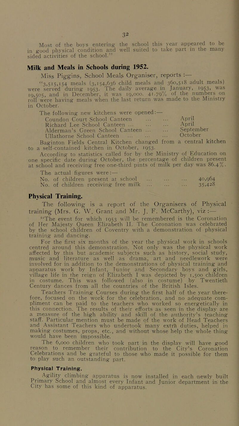 Most of the boys entering' the school this year appeared to be in g'ood physical condition and well suited to take part in the many sided activities of the school.” Milk and Meals in Schools during 1952. Miss Pig-gins, School Meals Organiser, reports :— “3,515,154 meals (3,154,636 child meals and 36o,5i<S adult meals) were served during 1Q53. The daily average in January, 1953, was 19,505, and in December, it was 19,000. 41.79% of the numbers on roll were having meals when the last return was made to the Ministry in October. The following new kitchens were opened; — Coundon Court School Canteen Richard Lee School Canteen Alderman’s Green School Canteen ... Ullathorne School Canteen .April .^pril September October Baginton Fields Central Kitchen changed from a central kitchen to a self-contained kitchen in October, 1953. According to statistics called for by the Ministry of Education on one specific date during October, the percentage of children present at school and receiving free one-third pints of milk per day was 86.4%. The actual figures were:— No. of children present at school ... ... ... 40,964 No. of children receiving free milk 35,428 Physical Training. The follotving is a report of the Organisers of Physical training (Mrs. G. W. Grant and Mr. J. F. McCarthy), viz :— “The event for which 1953 will be remembered is the Coronation of Her Majesty Queen Eli7abeth II. The Coronation was celebrated by the school children of Coventry w'ith a demonstration of physical training and dancing. For the first si.x months of the year the physical w’ork in schools centred around this demonstration. Not only was the physical w'ork affected by this but academic subjects such as history, social study, music and literature as w'ell as drama, art and needlew'ork were involved for in addition to the demonstrations of physical training and apparatus -tt'ork by Infant, lunior and Secondary boys and girls, village life in the reign of Elizabeth I was depicted by 1,500 children in costume. This was followed (also in costume) by Twentieth Century dances from all the countries of the British Isles. Teachers Training Courses during the first half of the year there- fore, focused on the work for the celebration, and no adequate com- pliment can be paid to the teachers who. worked so energetically in this connection. The results of their efforts as seen in the display are a measure of the high ability and skill of the authority’s teaching staff. Particular mention must be made of the w'ork of Head Teachers and Assistant Teachers who undertook many extra duties, helped in making costumes, props, etc., and without whose help the whole thing would have been impossible. The 6,000 children who took part in the displav will have good reason to remember their contribution to the City’s Coronation Celebrations and be grateful to those who made it possible for them to play such an outstanding part. Physical Training. Agility climbing apparatus is now installed in each newly built Primary School and almost every Infant and Junior department in the City has some of this kind of apparatus.