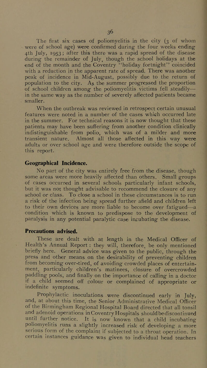 The fiist six cases of poliomyelitis in the city (3 of whom were of school age) were confirmed during the four weeks ending 4th July, 1953; after this there was a rapid spread of the disease during the remainder of July, though the school holidays at the end of the month and the Coventry “holiday fortnight’’ coincided with a reduction in the apparent rate of spread. There was another peak of incidence in Mid-August, possibly due to the return of population to the city. As the summer progressed the proportion of school children among the poliomyelitis victims fell steadily— in the same way as the number of severely affected patients became smaller. When the outbreak was reviewed in retrospect certain unusual features were noted in a number of the cases which occurred late in the summer. For technical reasons it is now thought that these patients may have been suffering from another condition clinically indistinguishable from polio, which was of a milder and more transient nature. Almost all those affected in this way were adults or over school age and were therefore outside the scope of this report. Geographical Incidence. No part of the city was entirely free from the disease, though some areas were more heavily affected than others. Small groups of cases occurred in several schools particularly infant schools, but it was not thought advisable to recommend the closure of any school or class. To close a school in these circumstances is to run a risk of the infection being spread further afield and children left to their own devices are more liable to become over fatigued—a condition which is known to predispose to the development of paralysis in any potential paralytic case incubating the disease. Precautions advised. These are dealt with at length in the Medical Officer of Health’s Annual Report : they will, therefore, be only mentioned briefly here. General advice was given to the public, through the press and other means on the desirability of preventing children from becoming over-.tired, of avoiding crowded places of entertain- ment, particularly children’s matinees, closure of overcrowded paddling pools, and finally on the importance of calling in a doctor if a child seemed off colour or complained of appropriate or indefinite symptoms. Prophylactic inoculations were discontinued early in July, and, at about this time, the Senior Administrative Medical Officer of the Birmingham Regional Hospital Board directed that all tonsil and adenoid operations in Coventry Hospitals should bediscontinued until further notice. It is now known that a child incubating poliomyelitis runs a slightly increased risk of developing a more serious form of the complaint if subjected to a throat op>eration. In certain instances guidance was given to individual head teachers