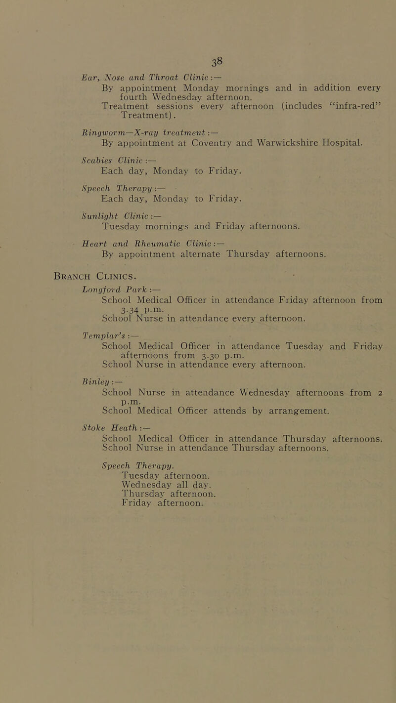 Ear, Nose and Throat Clinic : — By appointment Monday mornings and in addition every fourth Wednesday afternoon. Treatment sessions every afternoon (includes “infra-red” Treatment). Ringworm—X-ray treatment:— By appointment at Coventry and Warwickshire Hospital. Scabies Clinic :— Each day, Monday to Friday. Speech Therapy :— Each day, Monday to Friday. Sunlight Clinic : — Tuesday mornings and Friday afternoons. Heart and Rheumatic Clinic: — By appointment alternate Thursday afternoons. Branch Clinics. Longford Park :— School Medical Officer in attendance Friday afternoon from 3.34 p.m. School Nurse in attendance every afternoon. Templar’s :— School Medical Officer in attendance Tuesday and Friday afternoons from 3.30 p.m. School Nurse in attendance every afternoon. Binley : — School Nurse in attendance Wednesday afternoons from 2 p.m. School Medical Officer attends by arrangement. Stoke Heath : — School Medical Officer in attendance Thursday afternoons. School Nurse in attendance Thursday afternoons. Speech Therapy. Tuesday afternoon. Wednesday all day. Thursday afternoon. Friday afternoon.