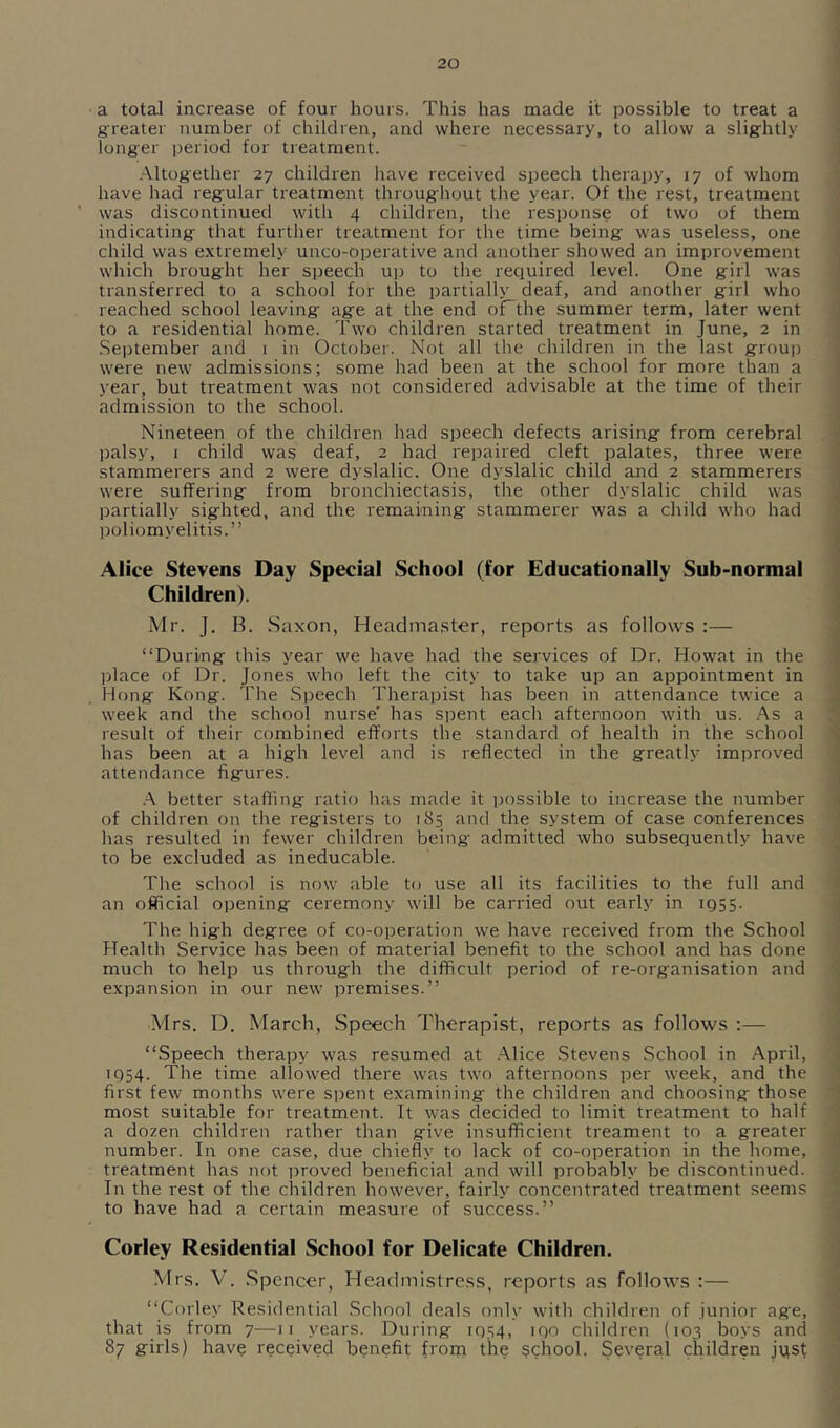 a total increase of four hours. This has made it possible to treat a greater number of children, and where necessary, to allow a slightly longer period for treatment. .-\ltogether 27 children have received speech therapy, 17 of whom have had regular treatment throughout the year. Of the rest, treatment was discontinued with 4 children, tlie response of two of them indicating that further treatment for the time being was useless, one child was extremely unco-operative and another showed an improvement which brought her speech up to the required level. One girl was transferred to a school for the partially deaf, and another girl who 1 reached school leaving age at the end oFthe summer term, later went to a residential home. Two children started treatment in June, 2 in ' September and 1 in October. Not all the children in the last grouj) , were new admissions; some had been at the school for more than a ' year, but treatment was not considered advisable at the time of their j admission to the school. Nineteen of the children had speech defects arising from cerebral j palsy, I child was deaf, 2 had reiraired cleft palates, three were i stammerers and 2 were dyslalic. One dyslalic child and 2 stammerers ^ were suffering from bronchiectasis, the other dyslalic child was J partially sighted, and the remaining stammerer was a child who had j poliomyelitis.” j 1 Alice Stevens Day Special School (for Educationally Sub-normal ] Children). I Mr. J. B. Saxon, Headmaster, reports as follows :— j “During this year we have had the services of Dr. Howat in the j jdace of Dr. Jones who left the city to take up an appointment in Hong Kong. The Speech Therapist has been in attendance twice a 1 week and the school nurse' has spent each afternoon with us. .^s a '! result of their combined efforts the standard of health in the school 'j has been at a high level and is reflected in the greatly improved ' attendance figures. j .A better staffing ratio has made it i)ossible to increase the number i of children on the registers to 185 and the system of case conferences ; has resulted in fewer children being admitted who subsequeiitly have to be excluded as ineducable. ' The school is now able to use all its facilities to the full and ; an official opening ceremony will be carried out earl}'^ in 1955. I The high degree of co-operation we have received from the School ; Health Service has been of material benefit to the school and has done much to help us through the difficult period of re-organisation and r expansion in our new premises.” Mrs. D. March, Speech Therapist, reports as follows ;— “Speech therapy was resumed at .Alice Stevens School in April, 1 1954. The time allowed there was two afternoons per week, and the ' first few months were spent examining the children and choosing those ■ most suitable for treatment. It was decided to limit treatment to half a dozen children rather than give insufficient treament to a greater j number. In one case, due chiefly to lack of co-operation in the home, ; treatment has not proved beneficial and will probably be discontinued. In the rest of the children howfever, fairly concentrated treatment seems ) to have had a certain measure of success.” , Corley Residential School for Delicate Children. Mrs. V. .Spencer, Headmistress, reports as follows :— “Corley Residential .School deals only with children of junior age, ; that is from 7—11 years. During 1954, 190 children (103 boys and 87 girls) have received benefit from the school. Several children jyst