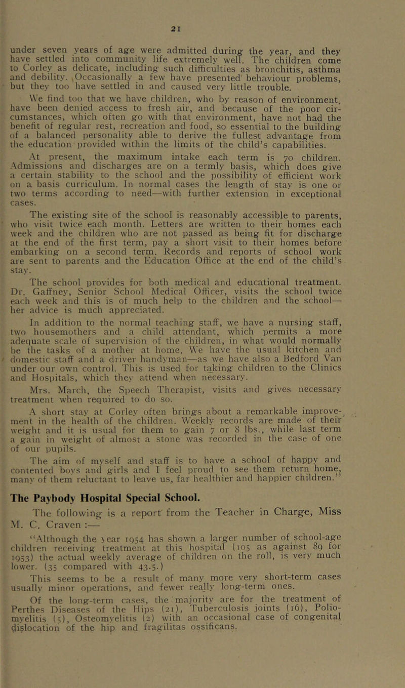 under seven years of ag-e were admitted during the year, and they have settled into community life extremely well. The children come to Corley as delicate, including such difficulties as bronchitis, asthma and debility. Occasionally a few have presented’ behaviour problems, but they too have settled in and caused very little trouble. We find too that we have children, who by reason of environment, have been denied access to fresh air, and because of the poor cir- cumstances, which often go with that environment, have not had the benefit of regular rest, recreation and food, so essential to the building of a balanced personality able to derive the fullest advantage from the education provided within the limits of the child’s capabilities. At present, the maximum intake each term is 70 children. .Admissions and discharges are on a termly basis, which does give a certain stability to the school and the possibility of efficient work on a basis curriculum. In normal cases the length of stay is one or two terms according to need—with further extension in exceptional cases. The existing site of the school is reasonably accessible to parents, ■ who visit twice each month. Letters are written to their homes each week and the children who are not passed as being fit for discharge at the end of the first term, pay a short visit to their homes before embarking on a second term. Records and reports of school work are sent to parents and the Education Office at the end of the child’s stay. The school provides for both medical and educational treatment. Dr. Gaffney, Senior School Medical Officer, visits the school twice each week and this is of much help to the children and the school— her advice is much appreciated. In addition to the normal teaching staff, we have a nursing staff, two housemothers and a child attendant, which permits a more adequate scale of supervision of the children, in what would normally be the tasks of a mother at home. We have the usual kitchen and I domestic staff and a driver handyman—as we have also a Bedford Van under our own control. This is used for taking children to the Clinics and Hospitals, which they attend when necessary. Mrs. March, the Speech Therapist, visits and gives necessary treatment when required to do so. .A short stay at Corley often brings about a remarkable improve-^ ment in the health of the children. Weekly records are rnade of their weight and it is usual for them to gain 7 or 8 lbs., while last term a gain in weight of almost a stone was recorded in the case of one of our pupils. The aim of myself and staff is to have a school of happy and contented boys and girls and I feel proud to see them return home, many of them reluctant to leave us, far healthier and happier children.” The Paybody Hospital Special School. The following^ Is a report from the Teacher in Charge, Miss M. C. Craven :— “.Although the >ear 1954 has shown a larger number of school-age children receiving treatment at this hospital (105 as against 8q for 'O53) the actual weekly average of children on the roll, is very much lower. (35 compared with 43.5.) This seems to be a result of many more very short-term cases usually minor operations, and fewer really long-term ones. Of the long-term cases, the majority are for the treatment of Perthes Diseases of the Hips (21), Tuberculosis joints (16), Polio- myelitis (5), Osteomyelitis (2) with an occasional case of congenital dislocation of the hip and fragilitas ossificans.
