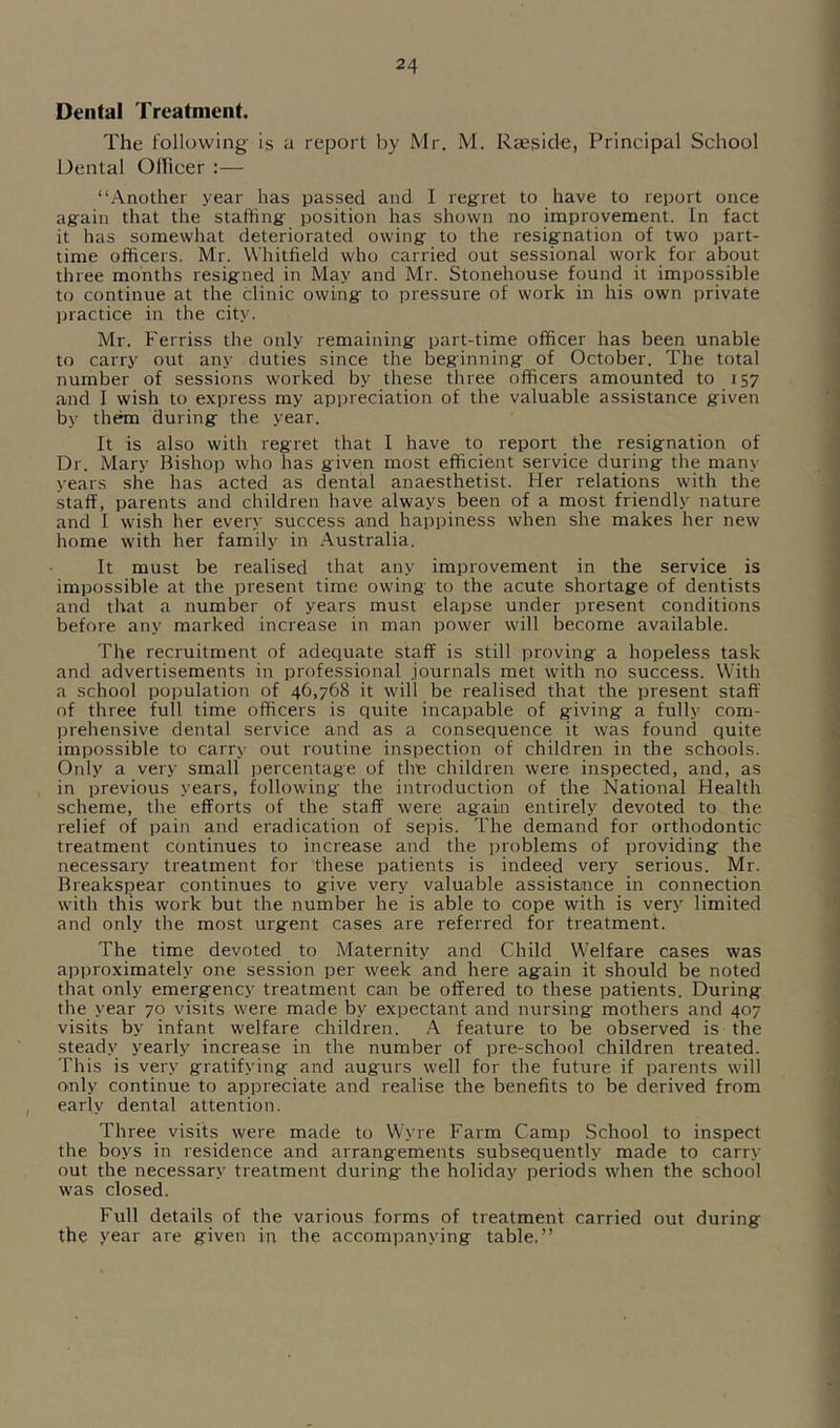 Dental Treatment. The following- is a report by Mr. M. Raesicle, Principal School Dental Ollicer :— “.\nother year has passed and I reg-ret to have to report once ag-ain that the staffing- position has shown no improvement. In fact it has somewhat deteriorated owing to the resignation of two part- time officers. Mr. Whitfield who carried out sessional work for about three months resigned in May and Mr. Stonehouse found it impossible to continue at the clinic owing to pressure of work in his own private practice in the city. Mr. Ferriss the only remaining part-time officer has been unable to carry out any duties since the beginning of October. The total number of sessions worked by these three officers amounted to 157 and I wish to express my appreciation of the valuable assistance given by them during the year. It is also with regret that I have to report the resignation of Dr. Mary Bishop who has given most efficient service during the many years she has acted as dental anaesthetist. Her relations with the staff, parents and children have always been of a most friendly nature and I wish her every success and happiness when she makes her new home with her family in .Australia. It must be realised that any improvement in the service is impossible at the present time owing to the acute shortage of dentists and that a number of years must elapse under present conditions before any marked increase in man power will become available. The recruitment of adequate staff is still proving a hopeless task and advertisements in professional journals met with no success. With a school poimlation of 46,768 it will be realised that the present staff of three full time officers is quite incapable of giving a fully com- prehensive dental service and as a consequence it was found quite impossible to carry out routine inspection of children in the schools. Only a very small percentage of tire children were inspected, and, as in previous years, following the introduction of the National Health scheme, the efforts of the staff were again entirely devoted to the relief of pain and eradication of sepis. The demand for orthodontic treatment continues to increase and the problems of providing the necessary treatment for these patients is indeed very serious. Mr. Breakspear continues to give very valuable assistance in connection with this work but the number he is able to cope with is very limited and only the most urgent cases are referred for treatment. The time devoted to Maternity and Child Welfare cases was approximately one session per week and here again it should be noted that only emergency treatment can be offered to these patients. During the year 70 visits were made by expectant and nursing mothers and 407 visits by infant welfare children. A feature to be observed is the steady yearly increase in the number of pre-school children treated. This is very gratifying and augurs well for the future if parents will only continue to appreciate and realise the benefits to be derived from early dental attention. Three visits were made to Wyre Farm Camp School to inspect the boys in residence and arrangements subsequently made to carry out the necessary treatment during the holiday periods when the school was closed. Full details of the various forms of treatment carried out during the year are given in the accompanying table.”