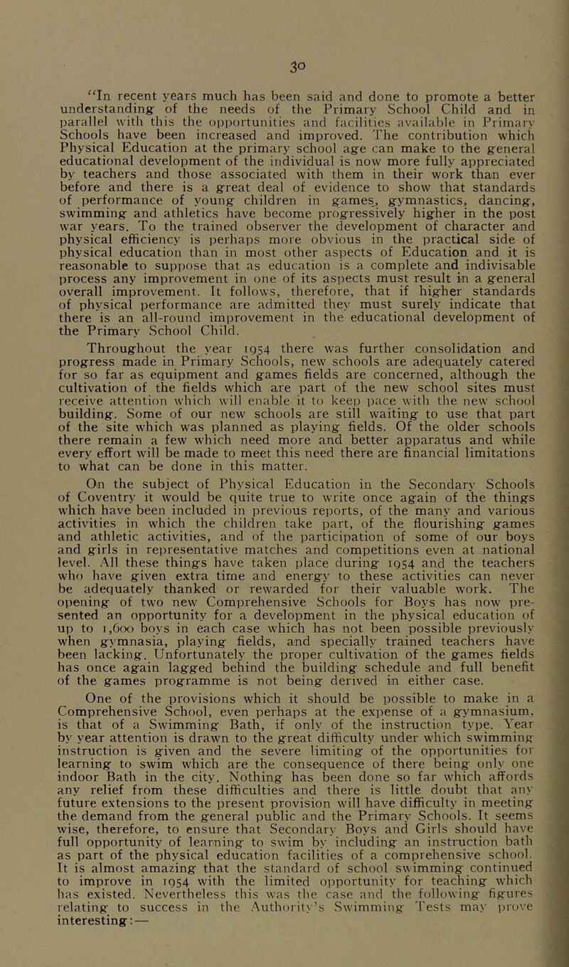 “In recent years much has been said and done to promote a better understanding: of the needs of the Primary School Child and in parallel with this the opportunities and facilities available in Primary Schools have been increased and improved. The contribution which Physical Education at the primary school age can make to the general educational development of the individual is now more fully appreciated by teachers and those associated with them in their work than ever before and there is a great deal of evidence to show that standards of performance of young children in games, gymnastics, dancing, swimming and athletics have become progressively higher in the post war years. To the trained observer the development of character and physical efficiency is perhaps more obvious in the practical side of physical education than in most other aspects of Education and it is reasonable to suppose that as education is a complete and indivisable process any improvement in one of its aspects must result in a general overall improvement. It follows, therefore, that if higher standards of physical performance are admitted they must surely indicate that there is an all-round improvement in the educational development of the Primary School Child. Throughout the year 1954 there was further consolidation and progress made in Primary Schools, new schools are adequately catered for so far as equipment and games fields are concerned, although the cultivation of the fields which are part of the new school sites must receive attention which will enable it to keep pace with the new school building. Some of our new schools are still waiting to use that part of the site which was planned as playing fields. Of the older schools there remain a few which need more and better apparatus and while every effort will be made to meet this need there are financial limitations to what can be done in this matter. On the subject of Physical Education in the Secondary Schools of Coventry it would be quite true to write once again of the things which have been included in previous reports, of the many and various activities in which the children take part, of the flourishing games and athletic activities, and of the participation of some of our boys and girls in representative matches and competitions even at national level. .All these things have taken place during 1954 and the teachers who have given extra time and energy to these activities can never be adequately thanked or rewarded for their valuable work. The opening of two new Comprehensive Schools for Boys has now pre- sented an opportunity for a development in the physical education of up to 1,600 boys in each case which has not been possible previously when gymnasia, playing fields, and specially trained teachers have been lacking. Unfortunately the proper cultivation of the games fields has once again lagged behind the building schedule and full benefit of the games programme is not being derived in either case. One of the provisions which it should be possible to make in a Comprehensive School, even perhaps at the expense of a gymnasium, is that of a Swimming Bath, if only of the instruction type. Year by year attention is drawn to the great difficulty under which swimming instruction is given and the severe limiting of the opportunities for learning to swim which are the consequence of there being only one indoor Bath in the city. Nothing has been done so far which affords any relief from these difficulties and there is little doubt that any future extensions to the present provision will have difficulty in meeting the demand from the general public and the Primary Schools. It seems wise, therefore, to ensure that Secondary Boys and Girls should have full opportunity of learning to swim by including an instruction bath as part of the physical education facilities of a comprehensive school. It is almost amazing that the standard of school swimming continued to improve in 1954 with the limited opportunity for teaching which has existed. Nevertheless this was the case and the following figures relating to success in the .Authority’s Swimming Tests may i)rove interesting: —