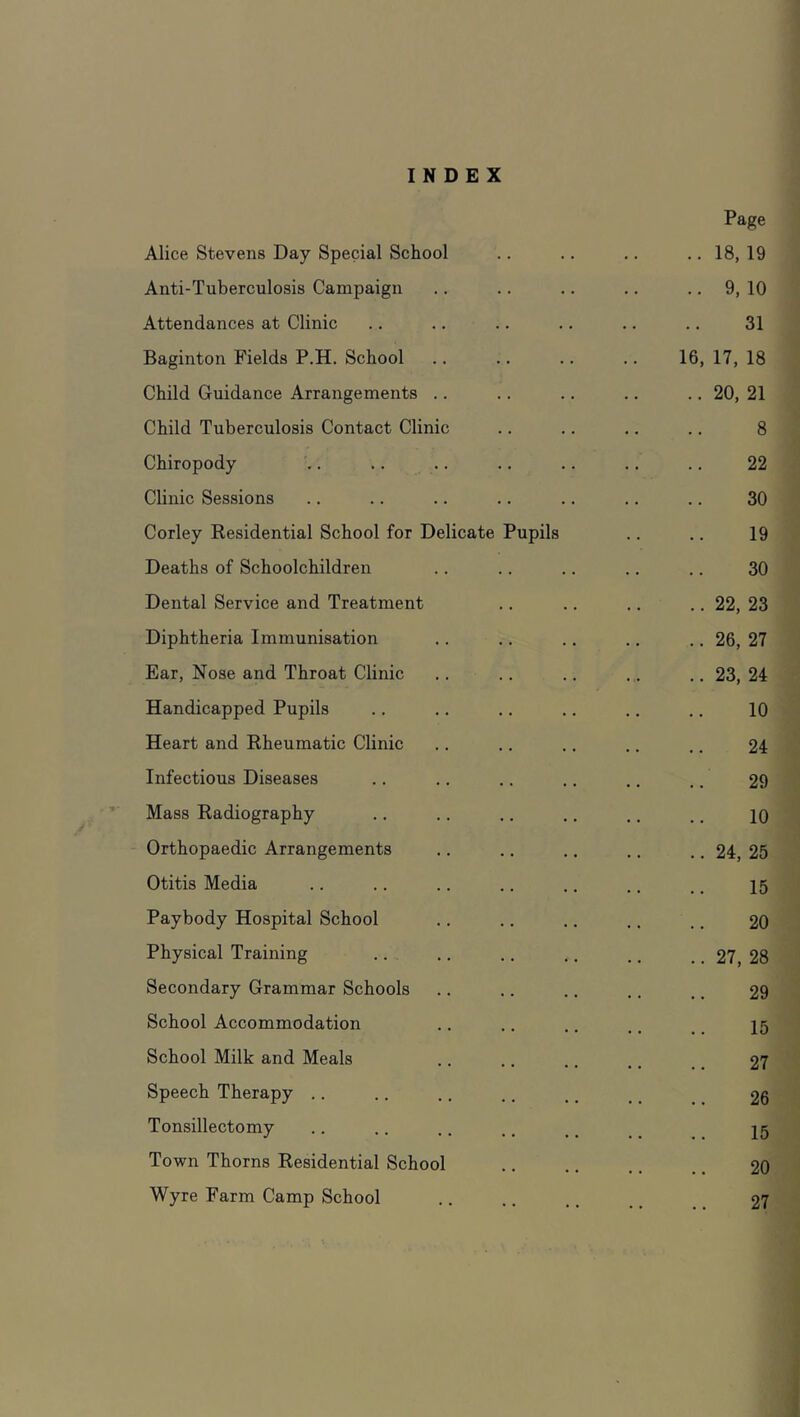 INDEX Page Alice Stevens Day Special School ..18,19 Anti-Tuberculosis Campaign .. 9, 10 Attendances at Clinic 31 Baginton Fields P.H. School 16,17,18 Child Guidance Arrangements .. .. 20, 21 Child Tuberculosis Contact Clinic 8 Chiropody ^. 22 Clinic Sessions 30 Corley Eesidential School for Delicate Pupils 19 Deaths of Schoolchildren 30 Dental Service and Treatment .. 22, 23 Diphtheria Immunisation .. 26, 27 Ear, Nose and Throat Clinic .. 23, 24 Handicapped Pupils 10 Heart and Rheumatic Clinic 24 Infectious Diseases 29 Mass Radiography 10 Orthopaedic Arrangements .. 24, 25 Otitis Media 15 Paybody Hospital School 20 Physical Training .. 27, 28 Secondary Grammar Schools 29 School Accommodation 15 School Milk and Meals 27 Speech Therapy .. 26 Tonsillectomy 15 Town Thorns Residential School 20 Wyre Farm Camp School 27