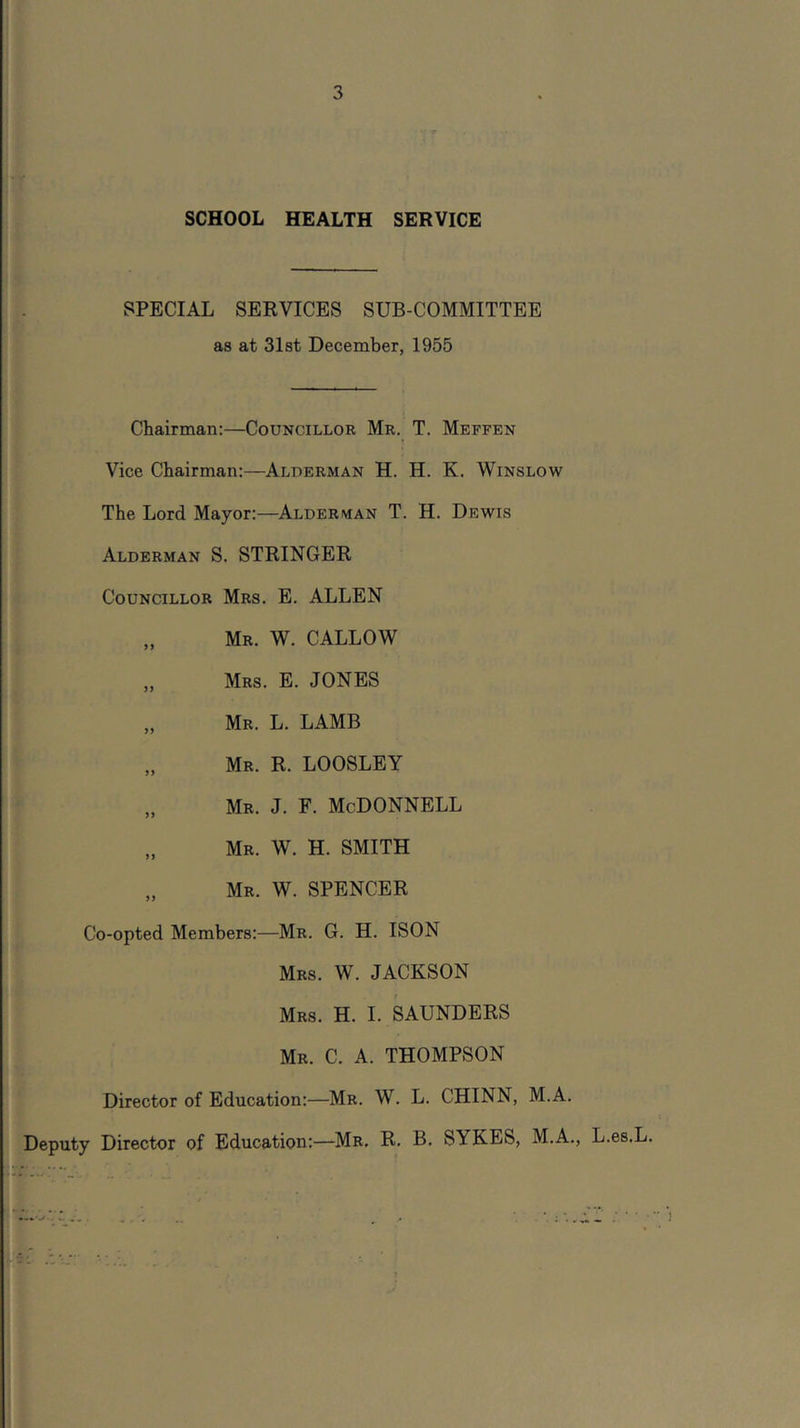 SCHOOL HEALTH SERVICE SPECIAL SERVICES SUB-COMMITTEE as at 31 st December, 1955 Chairman:—Councillor Mr. T. Meffen Vice Chairman:—Alderman H. H. K. Winslow The Lord Mayor:—Alderman T. H. Dewis Alderman S. STRINGER Councillor Mrs. E. ALLEN „ Mr. W. callow „ Mrs. E. JONES „ Mr. L. lamb „ Mr. R. LOOSLEY „ Mr. j. f. McDonnell „ Mr. W. H. smith „ Mr. W. spencer Co-opted Members:—Mr. G. H. ISON Mrs. W. JACKSON Mrs, H. I. SAUNDERS Mr. C. a. THOMPSON Director of Education:—Mr. W. L. CHINN, M.A. Deputy Director of Education:—Mr. R. B. SYKES, M.A., L.es.L. 1