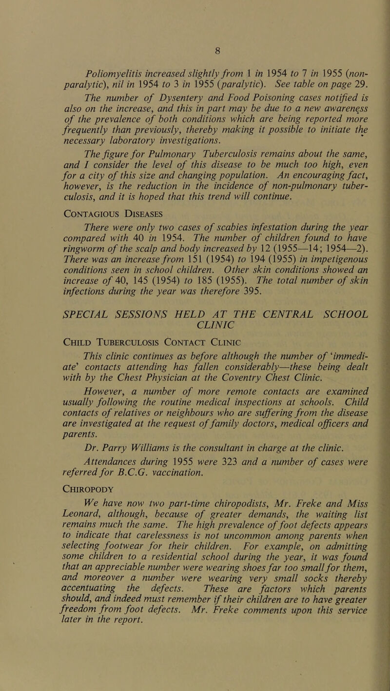 Poliomyelitis increased slightly from 1 in 1954 to 1 in 1955 {non- paralytic), nil in 1954 to 3 in 1955 {paralytic). See table on page 29. The number of Dysentery and Food Poisoning cases notified is also on the increase, and this in part may be due to a new awareness of the prevalence of both conditions which are being reported more frequently than previously, thereby making it possible to initiate the necessary laboratory investigations. The figure for Pulmonary Tuberculosis remains about the same, and I consider the level of this disease to be much too high, even for a city of this size and changing population. An encouraging fact, however, is the reduction in the incidence of non-pulmonary tuber- culosis, and it is hoped that this trend will continue. Contagious Diseases There were only two cases of scabies infestation during the year compared with 40 in 1954. The number of children found to have ringworm of the scalp and body increased by 12 (1955—14; 1954—2). There was an increase from 151 (1954) to 194 (1955) in impetigenous conditions seen in school children. Other skin conditions showed an increase of 40, 145 (1954) to 185 (1955). The total number of skin infections during the year was therefore 395. SPECIAL SESSIONS HELD AT THE CENTRAL SCHOOL CLINIC Child Tuberculosis Contact Clinic This clinic continues as before although the number of 'immedi- ate’ contacts attending has fallen considerably—these being dealt with by the Chest Physician at the Coventry Chest Clinic. However, a number of more remote contacts are examined usually following the routine medical inspections at schools. Child contacts of relatives or neighbours who are suffering from the disease are investigated at the request of family doctors, medical officers and parents. Dr. Parry Williams is the consultant in charge at the clinic. Attendances during 1955 were 323 and a number of cases were referred for B.C.G. vaccination. Chiropody We have now two part-time chiropodists, Mr. Freke and Miss Leonard, although, because of greater demands, the waiting list remains much the same. The high prevalence of foot defects appears to indicate that carelessness is not uncommon among parents when selecting footwear for their children. For example, on admitting some children to a residential school during the year, it was foutid that an appreciable number were wearing shoes far too small for them, and moreover a number were wearing very small socks thereby accentuating the defects. These are factors which parents should, and indeed must remember if their children are to have greater freedom from foot defects. Mr. Freke comments upon this service later in the report.