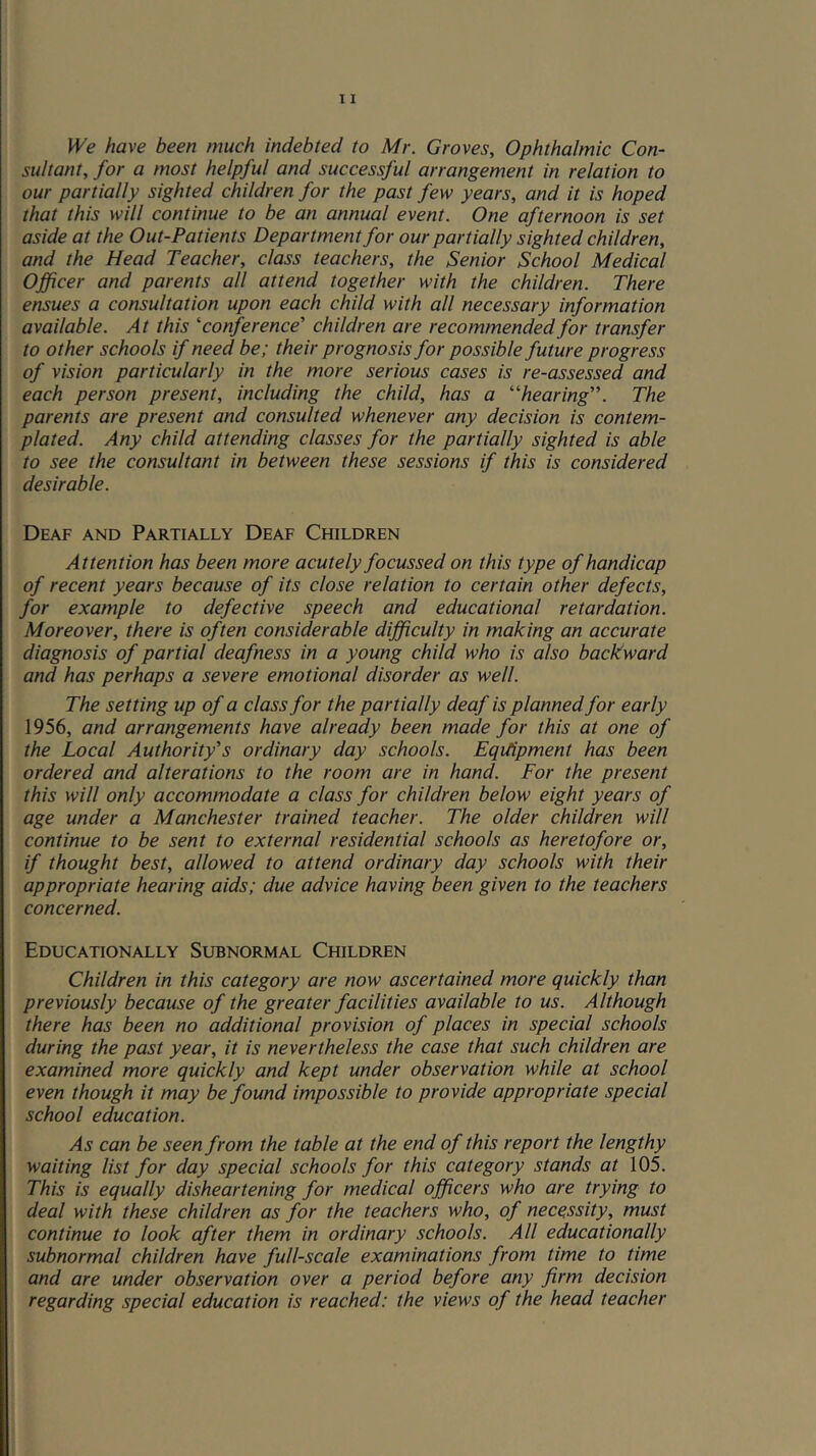fVe have been much indebted to Mr. Groves, Ophthalmic Con- sultant, for a most helpful and successful arrangement in relation to our partially sighted children for the past few years, and it is hoped that this will continue to be an annual event. One afternoon is set aside at the Out-Patients Department for our partially sighted children, and the Head Teacher, class teachers, the Senior School Medical Officer and parents all attend together with the children. There ensues a consultation upon each child with all necessary information available. At this ‘'conference' children are recommended for transfer to other schools if need be; their prognosis for possible future progress of vision particularly in the more serious cases is re-assessed and each person present, including the child, has a “hearing. The parents are present and consulted whenever any decision is contem- plated. Any child attending classes for the partially sighted is able to see the consultant in between these sessions if this is considered desirable. Deaf and Partially Deaf Children Attention has been more acutely focussed on this type of handicap of recent years because of its close relation to certain other defects, for example to defective speech and educational retardation. Moreover, there is often considerable difficulty in making an accurate diagnosis of partial deafness in a young child who is also backward and has perhaps a severe emotional disorder as well. The setting up of a class for the partially deaf is planned for early 1956, and arrangements have already been made for this at one of the Local Authority's ordinary day schools. Eqitipment has been ordered and alterations to the room are in hand. For the present this will only accommodate a class for children below eight years of age under a Manchester trained teacher. The older children will continue to be sent to external residential schools as heretofore or, if thought best, allowed to attend ordinary day schools with their appropriate hearing aids; due advice having been given to the teachers concerned. Educationally Subnormal Children Children in this category are now ascertained more quickly than previously because of the greater facilities available to us. Although there has been no additional provision of places in special schools during the past year, it is nevertheless the case that such children are examined more quickly and kept under observation while at school even though it may be found impossible to provide appropriate special school education. As can be seen from the table at the end of this report the lengthy waiting list for day special schools for this category stands at 105. This is equally disheartening for medical officers who are trying to deal with these children as for the teachers who, of necessity, must continue to look after them in ordinary schools. All educationally subnormal children have full-scale examinations from time to time and are under observation over a period before any firm decision regarding special education is reached: the views of the head teacher