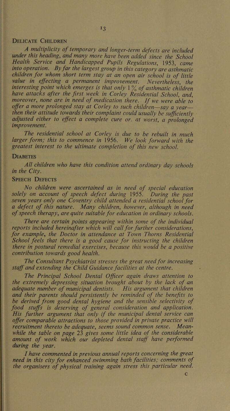 Delicate Children A multiplicity of temporary and longer-term defects are included under this heading, and many more have been added since the School Health Service and Handicapped Pupils Regulations, 1953, came into operation. By far the largest group in this category are asthmatic children for whom short term stay at an open air school is of little value in effecting a permanent improvement. Nevertheless, the interesting point which emerges is that only 1 % of asthmatic children have attacks after the first week in Corley Residential School, and, moreover, none are in need of medication there. If we were able to offer a more prolonged stay at Corley to such children—say a year— then their attitude towards their complaint could usually be sufficiently adjusted either to effect a complete cure or. at worst, a prolonged improvement. The residential school at Corley is due to be rebuilt in much larger form; this to commence in 1956. We look forward with the greatest interest to the ultimate completion of this new school. Diabetes All children who have this condition attend ordinary day schools in the City. Speech Defects No children were ascertained as in need of special education solely on account of speech defect during 1955. During the past seven years only one Coventry child attended a residential school for a defect of this nature. Many children, however, although in need of speech therapy, are quite suitable for education in ordinary schools. There are certain points appearing within some of the individual reports included hereinafter which will call for further considerations, for example, the Doctor in attendance at Town Thorns Residential School feels that there is a good cause for instructing the children there in postural remedial exercises, because this would be a positive contribution towards good health. The Consultant Psychiatrist stresses the great need for increasing staff and extending the Child Guidance facilities at the centre. The Principal School Dental Officer again draws attention to the extremely depressing situation brought about by the lack of an adequate number of municipal dentists. His argument that children and their parents should persistently be reminded of the benefits to be derived from good dental hygiene and the sensible selectivity of food stuffs is deserving of general consideration and application. His further argument that only if the municipal dental service can offer comparable attractions to those provided in private practice will recruitment thereto be adequate, seems sound common sense. Mean- while the table on page 23 gives some little idea of the considerable amount of work which our depleted dental staff have performed during the year. I have commented in previous annual reports concerning the great need in this city for enhanced swimming bath facilities; comments of the organisers of physical training again stress this particular need. c