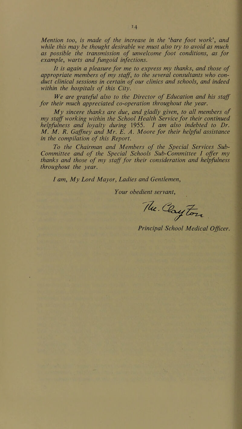 Mention too, is made of the increase in the bare foot work', and while this may be thought desirable we must also try to avoid as much as possible the transmission of unwelcome foot conditions, as for example, warts and fungoid infections. It is again a pleasure for me to express my thanks, and those of appropriate members of my staff, to the several consultants who con- duct clinical sessions in certain of our clinics and schools, and indeed within the hospitals of this City. We are grateful also to the Director of Education and his staff for their much appreciated co-operation throughout the year. My sincere thanks are due, and gladly given, to all members of my staff working within the School Health Service for their continued helpfulness and loyalty during 1955. / am also indebted to Dr. M. M. R. Gaffney and Mr. E. A. Moore for their helpful assistance in the compilation of this Report. To the Chairman and Members of the Special Services Sub- Committee and of the Special Schools Sub-Committee I offer my thanks and those of my staff for their consideration and helpfulness throughout the year. I am. My Lord Mayor, Ladies and Gentlemen, Your obedient servant. Principal School Medical Officer.