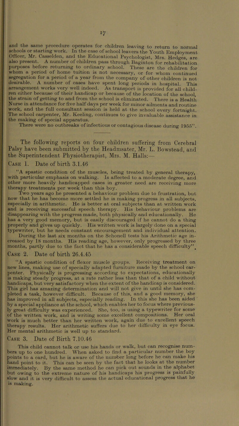 and t-li6 samo procadurG oporatGs Tor childrGn loaving to return to normal schools or starting work. In the case of school leavers the Youth Employment Officer, Mr. Casselden, and the Educational Psychologist, Mrs. Hedges, are also present. A number of children pass through Baginton for rehabilitation purposes before returning to ordinary school. These are the children for whom a period of home tuition is not necessary, or for whom continued segregation for a period of a year from the company of other children is not desirable. A number of cases have spent long periods in hospital. This arrangement works very well indeed. As transport is provided for all child- ren either because of their handicap or because of the location of the school, the strain of getting to and from the school is eliminated. There is a Health Nurse in attendance for five half days per week for minor ailments and routine work, and the full consultant session is held at the school every fortnight. The school carpenter, Mr. Keeling, continues to give invaluable assistance in the making of special apparatus. There were no outbreaks of infectious or contagious disease during 1950”. The following reports on four children suffering from Cerebral Palsy have been submitted by the Headmsater, Mr. L. Bowstead, and the Superintendent Physiotherapist, Mrs. M. Halls:— Case 1. Date of birth 3.1.46 “A spastic condition of the muscles, being treated by general therapy, with particular emphasis on walking. Is affected to a moderate degree, and other more heavily handicapped cases in greater need are receiving more therapy treatments per week than this boy. Two years ago he presented a behaviour problem due to frustration, but now that he has become more settled he is making progress in all subjects, especially in arithmetic. He is better at oral subjects than at written work and is receiving successful speech therapy. His behaviour problems are disappearing with the progress made, both physically and educationally. He has a very good memory, but is easily discouraged if he cannot do a thing properly and gives up quickly. His written work is largely done on a special typewriter, but he needs constant encouragement and individual attention. During the last six months on the Schonell tests his Arithmetic age in- creased by 18 months. His reading age, however, only progressed by three months, partly due to the fact that he has a considerable speech difficulty”^ Case 2. Date of birth 26.4.45 “A spastic condition of flexor muscle groups. Receiving treatment on new lines, making use of specially adapted furniture made by the school car- penter. Physically is progressing according to expectations, educationally is making steady progress, at a rate rather less than that of a child without handicaps, but very satisfactory when the extent of the handicap is considered. This girl has amazing determination and will not give in until she has com- pleted a task, however difficult. Because of this, and a good memory, she has improved in all subjects, especially reading. In this she has been aided by a special appliance at the school, which enables her to focus where previous- ly great difficulty was experienced. She, too, is using a typewriter for some of the written work, and is writing some excellent compositions. Her oral work is much better than her written work, again due to excellent speech therapy results. Her arithmetic suffers due to her difficulty in eye focus. Her mental arithmetic is well up to standard. Case 3. Date of Birth 7.10.46 This child cannot talk or use his hands or walk, but can recognise num- bers up to one hundred. When asked to find a particular number the boy points to a card, but he is aware of the number long before he can make his hand point to it. This can be seen by the fact that he looks at the number immediately. By the same method he can pick out sounds in the alphabet but owing to the extreme nature of his handicaps his progress is painfully slow and it is very difficult to assess the actual educational progress that he is making.