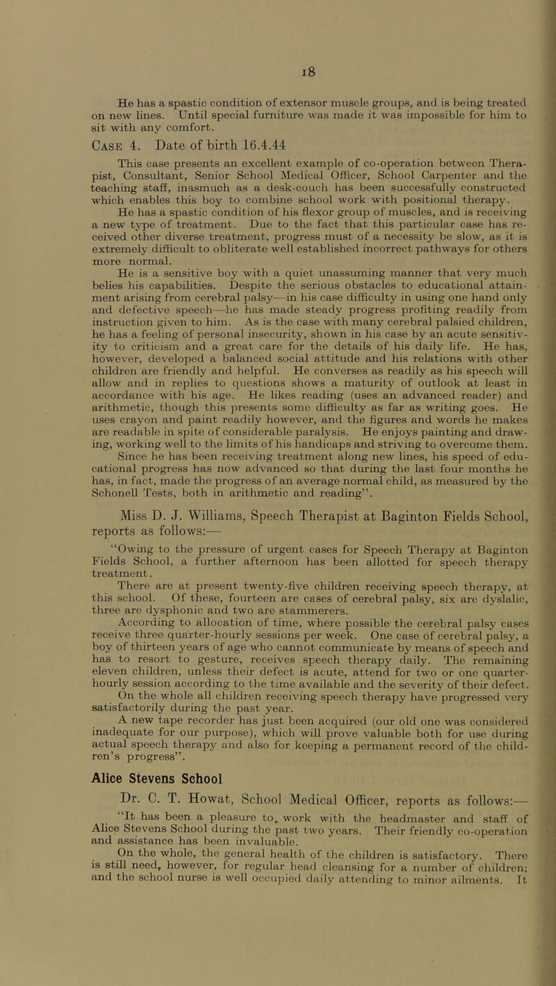 He has a spastic condition of extensor muscle groups, and is being treated on new lines. Until special furniture was made it was impossible for him to sit with any comfort. Case 4. Date of birth 16.4.44 This case presents an excellent example of co-operation between Thera- pist, Consultant, Senior School Medical Officer, School Carpenter and the teaching staff, inasmuch as a desk-couch has been successfully constructed which enables this boy to combine school work with positional therapy. He has a spastic condition of his flexor group of muscles, and is receiving a new type of treatment. Due to the fact that this particular case has re- ceived other diverse treatment, progress must of a necessity be slow, as it is extremely difficult to obliterate well established incorrect pathways for others more normal. He is a sensitive boy with a quiet unassuming manner that very much belies his capabilities. Despite the serious obstacles to educational attain- ment arising from cerebral palsy—in his case difficulty in using one hand only and defective speech—he has made steady progress profiting readily from instruction given to him. As is the case with many cerebral palsied children, he has a feeling of personal insecurity, shown in his case by an acute sensitiv- ity to criticism and a great care for the details of his daily life. He has, however, developed a balanced social attitude and his relations with other children are friendly and helpful. He converses as readily as his speech will allow and in replies to questions shows a maturity of outlook at least in accordance with his age. He likes reading (uses an advanced reader) and arithmetic, though this presents some difficulty as far as writing goes. He uses crayon and paint readily however, and the figiu’es and words he makes are readable in spite of considerable paralysis. He enjoys painting and draw- ing, working well to the limits of his handicaps and striving to overcome them. Since he has been receiving treatment along new lines, his speed of edu- cational progress has now advanced so that during the last four months he has, in fact, made the progress of an average normal child, as measured by the Schonell Tests, both in arithmetic and reading”. Miss D. J. Williams, Speech Therapist at Baginton Fields School, reports as follows:— “Owing to the pressure of urgent cases for Speech Therapy at Baginton Fields School, a further afternoon has been allotted for speech therapy treatment. There are at present twenty-five children receiving speech therapy, at this school. Of these, fourteen are cases of cerebral palsy, six are dyslalic, three are dysphonic and two are stammerers. According to allocation of time, where possible the cerebral palsy cases receive three quarter-hourly sessions per week. One case of cerebral palsy, a boy of thirteen years of age who cannot communicate by means of speech and has to resort to gesture, receives speech therapy daily. The remaining eleven children, unless their defect is acute, attend for two or one quarter- hourly session according to the time available and the severity of their defect. On the whole all children receiving speech therapy have progressed very satisfactorily during the past year. A new tape recorder has just been acquired (our old one was considered inadequate for our purpo.se), which will prove valuable both for use during actual speech therapy and also for keeping a permanent record of the child- ren’s progress”. Alice Stevens School Dr. C. T. Howat, School Medical Officer, reports as follows:— “It has been a pleasure to. work with the headmaster and staff of Alice Stevens School during the past two years. Their friendly co-operation and assistance has been invaluable. On the whole, the general health of the children is satisfactory. There is still need, however, for regular head cleansing for a number of children; and the school nurse is well occupied daily attending to minor ailments. It