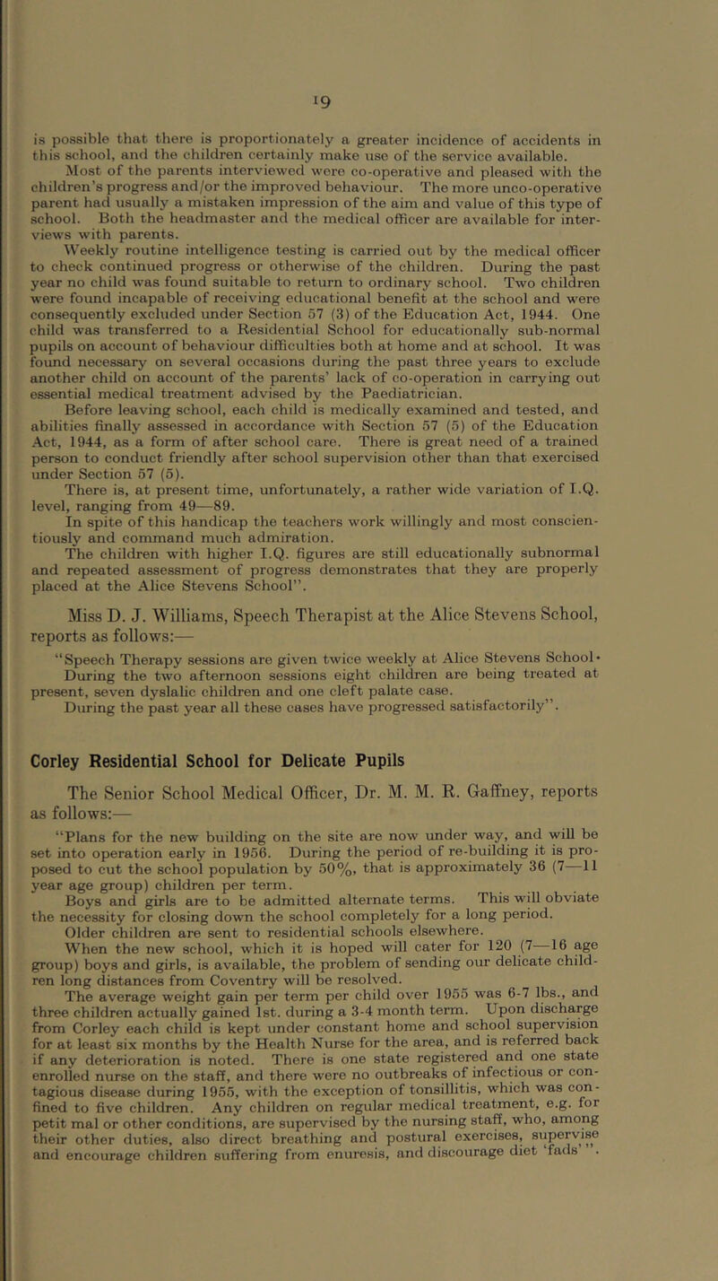 ^9 is possible that there is proportionately a greater incidence of accidents in this school, and the children certainly make use of the service available. Most of the parents interviewed were co-operative and pleased with the children’s progress and/or the improved behaviour. The more unco-operative parent had usually a mistaken impression of the aim and value of this type of school. Both the headmaster and the medical officer are available for inter- views with parents. W’eekly routine intelligence testing is carried out by the medical officer to check continued progress or otherwise of the children. During the past year no child was found suitable to return to ordinary school. Two children were found incapable of receiving educational benefit at the school and were consequently excluded under Section 57 (3) of the Education Act, 1944. One child was transferred to a Residential School for educationally sub-normal pupils on account of behaviour difficulties both at home and at school. It was found necessary on several occasions during the past three years to exclude emother child on account of the parents’ lack of co-operation in carrying out essential medical treatment advised by the Paediatrician. Before leaving school, each child is medically examined and tested, and abilities finally assessed in accordance with Section 57 (5) of the Education Act, 1944, as a form of after school care. There is great need of a trained person to conduct friendly after school supervision other than that exercised under Section 57 (5). There is, at present time, unfortunately, a rather wide variation of I.Q. level, ranging from 49—89. In spite of this handicap the teachers work willingly and most conscien- tiously and command much admiration. The children with higher I.Q. figures are still educationally subnormal and repeated assessment of progress demonstrates that they are properly placed at the Alice Stevens School”. Miss D. J. Williams, Speech Therapist at the Alice Stevens School, reports as follows:— “Speech Therapy sessions are given twice weekly at Alice Stevens School* During the two afternoon sessions eight children are being treated at present, seven dyslalic children and one cleft palate case. During the past year all these cases have progressed satisfactorily”. Corley Residential School for Delicate Pupils The Senior School Medical Officer, Dr. M. M. R. Gaffney, reports as follows:— “Plans for the new building on the site are now under way, and will be set into operation early in 1956. During the period of re-building it is pro- posed to cut the school population by 50%, that is approximately 36 (7—11 year age group) children per term. Boys and girls are to be admitted alternate terms. This will obviate the necessity for closing down the school completely for a long period. Older children are sent to residential schools elsewhere. When the new school, which it is hoped will cater for 120 (7 16 age group) boys and girls, is available, the problem of sending our delicate child- ren long distances from Coventry will be resolved. The average weight gain per term per child over 1955 was 6-7 lbs., and three children actually gained 1st. during a 3-4 month term. Upon discharge from Corley each child is kept under constant home and school supervision for at least six months by the Health Nurse for the area, and is referred back if any deterioration is noted. There is one state registered and one state enrolled nurse on the staff, and there were no outbreaks of infectious or con- tagious disease during 1955, with the exception of tonsillitis, which was con- fined to five children. Any children on regular medical treatment, e.g. for petit mal or other conditions, are supervised by the nursing staff, who, among their other duties, also direct breathing and postural exercises, supervise and encourage children suffering from enuresis, and discourage diet fads