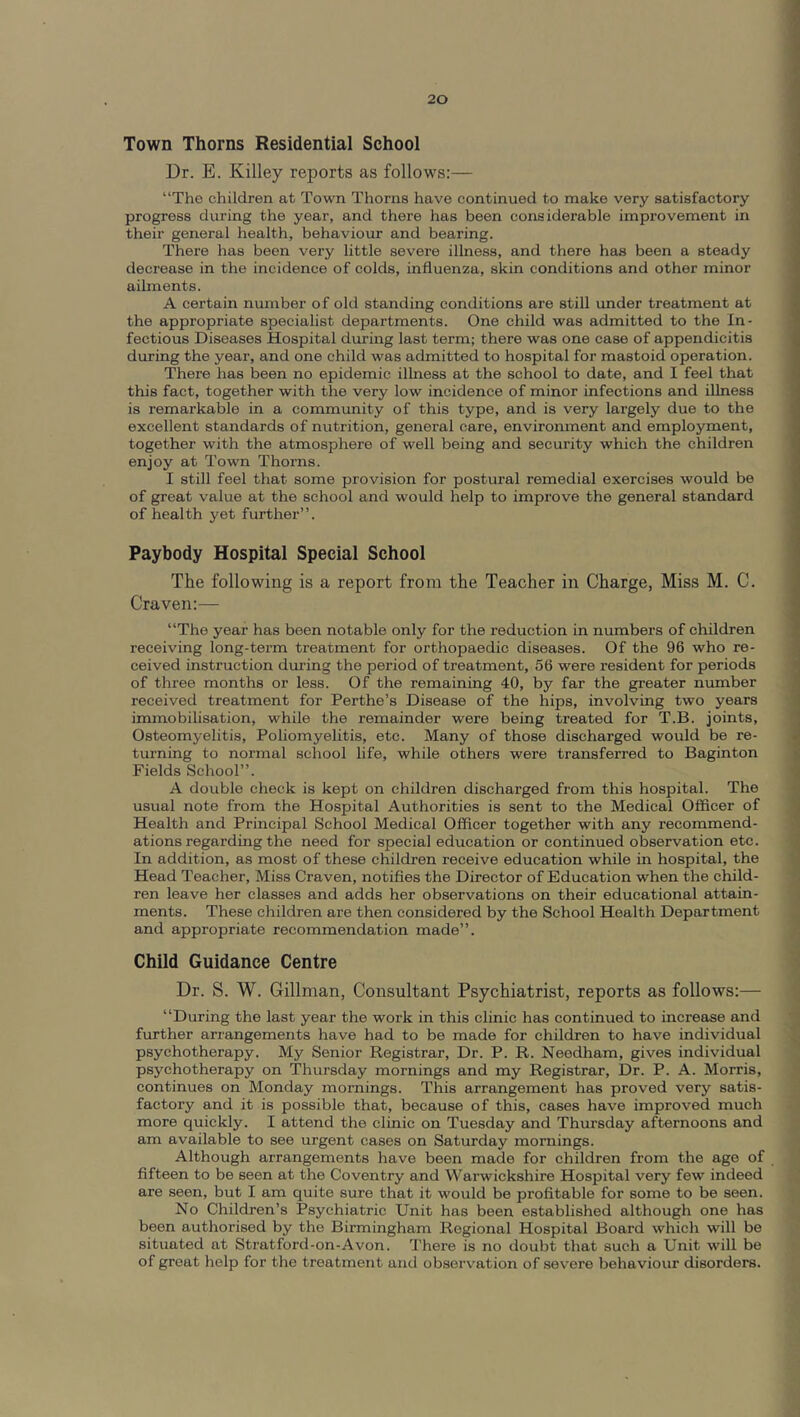 Town Thorns Residential School Dr. E. Killey reports as follows:— “The children at Town Thorns have continued to make very satisfactory progress during the year, and there has been considerable improvement in their general health, behaviour and bearing. There has been very little severe illness, and there has been a steady decrease in the incidence of colds, influenza, skin conditions and other minor ailments. A certain number of old standing conditions are still under treatment at the appropriate specialist departments. One child was admitted to the In- fectious Diseases Hospital during last term; there was one case of appendicitis during the year, and one child was admitted to hospital for mastoid operation. There has been no epidemic illness at the school to date, and I feel that this fact, together with the very low incidence of minor infections and iUness is remarkable in a community of this type, and is very largely due to the excellent standards of nutrition, general care, environment and employment, together with the atmosphere of well being and security which the children enjoy at Town Thorns. I still feel that some provision for postural remedial exercises would be of great value at the school and would help to improve the general standard of health yet further”. Paybody Hospital Special School The following is a report from the Teacher in Charge, Miss M. C. Craven:— “The year has been notable only for the reduction in numbers of children receiving long-term treatment for orthopaedic diseases. Of the 96 who re- ceived instruction during the period of treatment, 56 were resident for periods of three months or less. Of the remaining 40, by far the greater number received treatment for Perthe’s Disease of the hips, involving two years immobilisation, while the remainder were being treated for T.B. joints. Osteomyelitis, Poliomyelitis, etc. Many of those discharged would be re- turning to normal school life, while others were transferred to Baginton Fields School”. A double check is kept on children discharged from this hospital. The usual note from the Hospital Authorities is sent to the Medical Officer of Health and Principal School Medical Officer together with any recommend- ations regarding the need for special education or continued observation etc. In addition, as most of these children receive education while in hospital, the Head Teacher, Miss Craven, notifies the Director of Education when the child- ren leave her classes and adds her observations on their educational attain- ments. These children are then considered by the School Health Department and appropriate recommendation made”. Child Guidance Centre Dr. S. W. Gillman, Consultant Psychiatrist, reports as follows:— “During the last year the work in this clinic has continued to increase and further arrangements have had to be made for children to have individual psychotherapy. My Senior Registrar, Dr. P. R. Needham, gives individual psychotherapy on Thursday mornings and my Registrar, Dr. P. A. Morris, continues on Monday mornings. This arrangement has proved very satis- factory and it is possible that, because of this, cases have improved much more quickly. I attend the clinic on Tuesday and Thursday afternoons and am available to see urgent cases on Saturday mornings. Although arrangements have been made for children from the age of fifteen to be seen at the Coventry and Warwickshire Hospital very few indeed are seen, but I am quite sure that it would be profitable for some to be seen. No Children’s Psychiatric Unit has been established although one has been authorised by the Birmingham Regional Hospital Board which will be situated at Stratford-on-Avon. There is no doubt that such a Unit will be of groat help for the treatment anil observation of severe behaviour disorders.