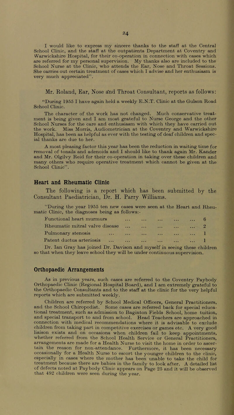 I would like to express my sincere thanks to the staff at the Central School Clinic, and the staff at the outpatients Department at Coventry and Warwickshire Hospital, for their co-operation in connection with cases which are referred for my personal supervision. My thanks also are included to the School Nurse at the Clinic, who attends the Ear, Nose and Throat Sessions. She carries out certain treatment of cases which I advise and her enthusiasm is very much appreciated”. Mr. Roland, Ear, Nose a'nd Throat Consultant, reports as follows: ‘‘During 1955 I have again held a weekly E.N.T. Clinic at the Gulson Road School Clinic. The character of the work has not changed. Much conservative treat- ment is being given and I am most grateful to Nurse George and the other School NAorses for the care and enthusiasm with which they have carried out the work. Miss Morris, Audiometrician at the Coventry and Warwickshire Hospital, has been as helpful as ever with the testing of deaf children and spec- ial thanks are due to her. A most pleasing factor this year has been the reduction in waiting time for removal of tonsils and adenoids and I should like to thank again Mr. Kander and Mr. Olgilvy Reid for their co-operation in taking over these children and many others who require operative treatment which cannot be given at the School Clinic”. Heart and Rheumatic Clinic The following is a report which has been submitted by the Consultant Paediatrician, Dr. H. Parry Williams. “During the year 1955 ten new cases were seen at the Heart and Rheu- matic Clinic, the diagnoses being as follows:- Functional heart miirmurs ... ... ... ... ... 6 Rheumatic mitral valve disease ... ... ... ... ... 2 Pulmonary stenosis ... ... ... ... ... ... 1 Patent ductus arteriosis ... ... ... ... ... ... 1 Dr. Ian Gray has joined Dr. Davison and myself in seeing these children so that when they leave school they will be under continuous supervision. Orthopaedic Arrangements As in previous years, such cases are referred to the Coventry Paybody Orthopaedic Clinic (Regional Hospital Board), and I am extremely grateful to the Orthopaedic Consultants and to the staff at the clinic for the very helpful reports which are submitted weekly. Children are referred by School Medical Officers, General Practitioners, and the School Chiropodist. Some cases are referred back for special educa- tional treatment, such as admission to Baginton Fields School, home tuition, and special transport to and from school. Head Teachers are approached in connection with medical recommendations where it is advisable to exclude children from taking part in competitive exercises or games etc. A very good liaison exists and on occasions when children fail to keep appointments, whether referred from the School Health Service or General Practitioners, arrangements are made for a Health Nurse to visit the home in order to ascer- tain the reason for non-attendance. Furthermore, it has been necessary occasionally for a Health Nurse to escort the younger children to the clinic, especially in cases where the mother has been unable to take the child for treatment because there are babies in the family to look after. A detailed list of defects noted at Paybody Clinic appears on Page 25 and it will be observed that 492 children were seen during the year.