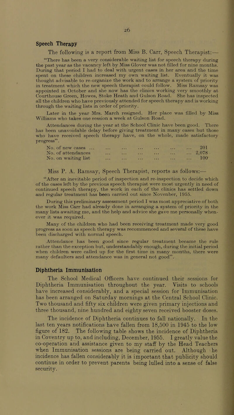 Speech Therapy The following is a report from Miss B. Carr, Speech Therapist:— “There has been a very considerable waiting list for speech therapy during the past year as the vacancy left by Miss Glover was not filled for nine months. During that period I had to deal with urgent cases in her area and the time spent on these children increased my own waiting list. Eventually it was thought advisable to re-organize the work and to arrange a system of priority in treatment which the new speech therapist could follow. Miss Ramsay was appointed in October and she now has the clinics working very smoothly at Courthouse Green, Howes, Stoke Heath and Gulson Road. She has inspected all the children who have previously attended for speech therapy and is working through the waiting lists in order of priority. Later in the year Mrs. March resigned. Her place was filled by Miss Williams who takes one session a week at Gulson Road. Attendances during the year at the School Clinic have been good. There has been unavoidable delay before giving treatment in many cases but those who have received speech therapy have, on the whole, made satisfactory progress”. No. of new cases ... ... ... ... ... ... ... 201 No. of attendances ... ... ... ... ... ... 2,078 No. on waiting list ... ... ... ... ... ... 100 Miss P. A. Ramsay, Speech Therapist, reports as follows:— “After an inevitable period of inspection and re-inspection to decide which of the cases left by the previous speech therapist were most urgently in need of continued speech therapy, the work in each of the clinics has settled down and regular treatment has been carried out since Novenber, 1955. During this preliminary assessment period I was most appreciative of both the work Miss Carr had already done in arranging a system of priority in the many lists awaiting me, and the help and advice she gave me personally when- ever it was required. Many of the children who had been receiving treatmeiit made very good progress as soon as speech therapy was recommenced and several of these have been discharged with normal speech. Attendance has been good since regular treatment became the rule rather than the exception but, imderstandably enough, during the initial period when children were called up for the first time in many months, there were many defaulters and attendance was in general not good”. Diphtheria Immunisation The School Medical Officers have continued their sessions for Diphtheria Immunisation throughout the year. Visits to schools have increased considerably, and a special session for Immunisation has been arranged on Saturday mornings at the Central School Clinic. Two thousand and fifty six children were given primary injections and three thousand, nine hundred and eighty seven received booster doses. The incidence of Diphtheria continues to fall nationally. In the last ten years notifications have fallen from 18,500 in 1945 to the low figure of 182. The following table shows the incidence of Diphtheria in Coventry up to, and including, December, 1955. I greatly value the co-operation and assistance given to my staff by the Head Teachers when Immunisation sessions are being carried out. Although ■ he incidence has fallen considerably it is important that publicity should continue in order to prevent parents being lulled into a sense of false security.