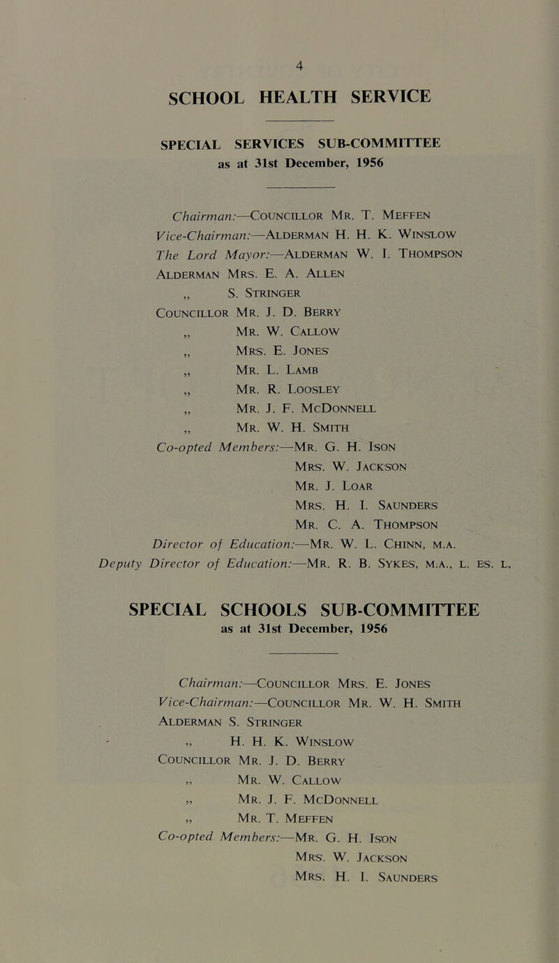SCHOOL HEALTH SERVICE SPECIAL SERVICES SUB-COMMITTEE as at 31st December, 1956 Chairman:—Councillor Mr. T. Meffen Vice-Chairman:—Alderman H. H. K. Winslow The Lord Mayor:—Alderman W. I. Thompson Alderman Mrs. E. A. Allen „ S. Stringer Councillor Mr. J. D. Berry „ Mr. W. Callow „ Mrs. E. Jones „ Mr. L. Lamb „ Mr. R. Loosley „ Mr. J. F. McDonnell „ Mr. W. H. Smith Co-opted Members:—Mr. G. H. Ison Mrs. W. Jackson Mr. j. Loar Mrs. H. I. Saunders Mr. C. a. Thompson Director of Education:—Mr. W. L. Chinn, m.a. Deputy Director of Education:—Mr. R. B. Sykes, m.a., l. es. l, SPECIAL SCHOOLS SUB COMMITTEE as at 31st December, 1956 Chairman:—Councillor Mrs. E. Jones Vice-Chairman:—Councillor Mr. W. H. Smith Alderman S. Stringer „ H. H. K. Winslow Councillor Mr. J. D. Berry „ Mr. W. Callow „ Mr. j. F. McDonnell „ Mr. T. Meffen Co-opted Members:—Mr. G. H. Ison Mrs. W. Jackson Mrs. H. 1. Saunders