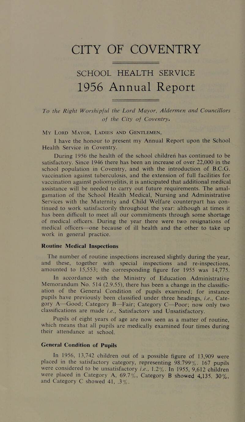 SCHOOL HEALTH SERVICE 1956 Annual Report To the Right Worshipful the Lord Mayor, Aldermen and Councillors of the City of Coventry. My Lord Mayor, Ladies and Gentlemen, I have the honour to present my Annual Report upon the School Health Service in Coventry. During 1956 the health of the school children has continued to be satisfactory. Since 1946 there has been an increase of over 22,000 in the school population in Coventry, and with the introduction of B.C.G. vaccination against tuberculosis, and the extension of full facilities for vaccination against poliomyelitis, it is anticipated that additional medical assistance will be needed to carry out future requirements. The amal- gamation of the School Health Medical, Nursing and Administrative Services with the Maternity and Child Welfare counterpart has con- tinued to work satisfactorily throughout the year; although at times it has been difficult to meet all our commitments through some shortage of medical officers. During the year there were two resignations of medical officers—^one because of ill health and the other to take up work in general practice. Routine Medical Inspections The number of routine inspections increased slightly during the year, and these, together with special inspections and re-inspections, amounted to 15,553; the corresponding figure for 1955 was 14,775. In accordance with the Ministry of Education Administrative Memorandum No. 514 (2.9.55), there has been a change in the classific- ation of the General Condition of pupils examined; for instance pupils have previously been classified under three headings, i.e., Cate- gory A—Good; Category B—^Fair; Category C—Poor; now only two classifications are made i.e.. Satisfactory and Unsatisfactory. Pupils of eight years of age are now seen as a matter of routine, which means that all pupils are medically examined four times during their attendance at school. General Condition of Pupils In 1956, 13,742 children out of a possible figure of 13,909 were placed in the satisfactory category, representing 98.799%. 167 pupils were considered to be unsatisfactory i.e., 1.2%. In 1955, 9,612 children were placed in Category A, 69.7%, Category B showed 4,135. 30%, and Category C showed 41, .3%.