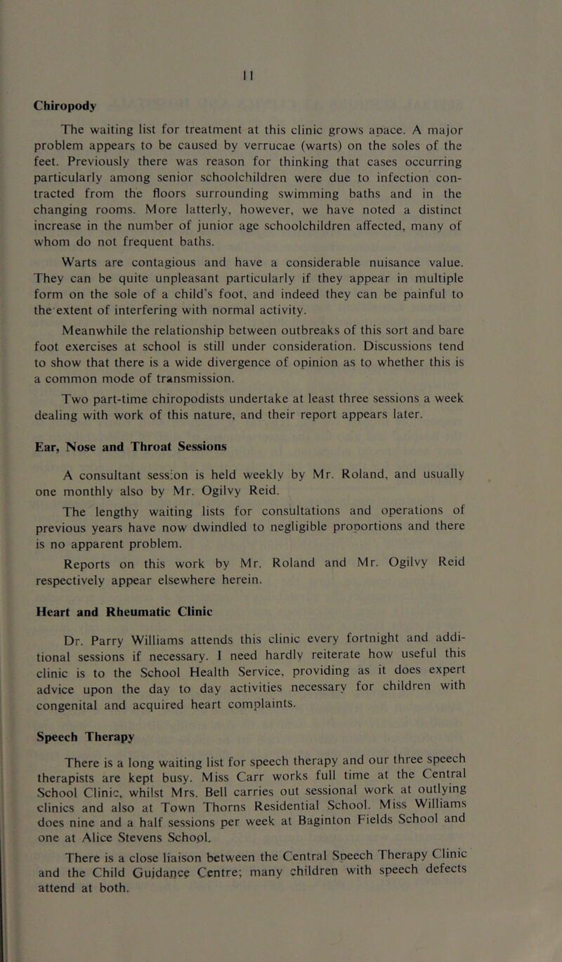 Chiropody The waiting list for treatment at this clinic grows apace. A major problem appears to be caused by verrucae (warts) on the soles of the feet. Previously there was reason for thinking that cases occurring particularly among senior schoolchildren were due to infection con- tracted from the floors surrounding swimming baths and in the changing rooms. More latterly, however, we have noted a distinct increase in the number of junior age schoolchildren affected, many of whom do not frequent baths. Warts are contagious and have a considerable nuisance value. They can be quite unpleasant particularly if they appear in multiple form on the sole of a child's foot, and indeed they can be painful to the extent of interfering with normal activity. Meanwhile the relationship between outbreaks of this sort and bare foot exercises at school is still under consideration. Discussions tend to show that there is a wide divergence of opinion as to whether this is a common mode of transmission. Two part-time chiropodists undertake at least three sessions a week dealing with work of this nature, and their report appears later. Ear, Nose and Throat Sessions A consultant session is held weekly by Mr. Roland, and usually one monthly also by Mr. Ogilvy Reid. The lengthy waiting lists for consultations and operations of previous years have now dwindled to negligible proportions and there is no apparent problem. Reports on this work by Mr. Roland and Mr. Ogilvy Reid respectively appear elsewhere herein. Heart and Rheumatic Clinic Dr. Parry Williams attends this clinic every fortnight and addi- tional sessions if necessary. 1 need hardly reiterate how useful this clinic is to the School Health Service, providing as it does expert advice upon the day to day activities necessary for children with congenital and acquired heart complaints. Speech Therapy There is a long waiting list for speech therapy and our three speech therapists are kept busy. Miss Carr works full time at the Central School Clinic, whilst Mrs. Bell carries out sessional work at outlying clinics and also at Town Thorns Residential School. Miss Williams does nine and a half sessions per week at Baginton Fields School and one at Alice .Stevens Schopl, There is a close liaison between the Central Speech Therapy Clinic and the Child Guidance Centre; many children with speech defects attend at both.