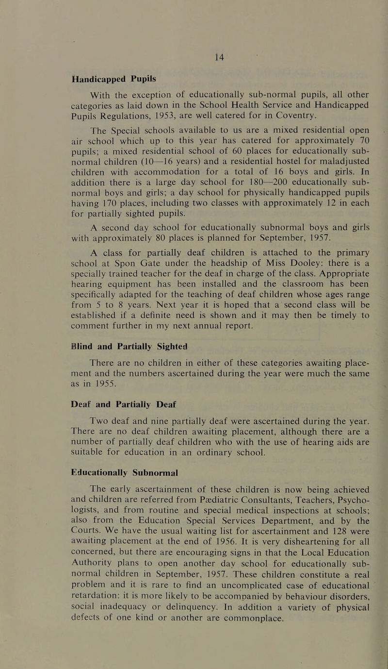 Handicapped Pupils With the exception of educationally sub-normal pupils, all other categories as laid down in the School Health Service and Handicapped Pupils Regulations, 1953, are well catered for in Coventry. The Special schools available to us are a mixed residential open air school which up to this year has catered for approximately 70 pupils; a mixed residential school of 60 places for educationally sub- normal children (10—16 years) and a residential hostel for maladjusted children with accommodation for a total of 16 boys and girls. In addition there is a large day school for 180—200 educationally sub- normal boys and girls; a day school for physically handicapped pupils having 170 places, including two classes with approximately 12 in each for partially sighted pupils. A second day school for educationally subnormal boys and girls with approximately 80 places is planned for September, 1957. A class for partially deaf children is attached to the primary school at Spon Gate under the headship of Miss Dooley: there is a specially trained teacher for the deaf in charge of the class. Appropriate hearing equipment has been installed and the classroom has been specifically adapted for the teaching of deaf children whose ages range from 5 to 8 years. Next year it is hoped that a second class will be established if a definite need is shown and it may then be timely to comment further in my next annual report. Blind and Partially Sighted There are no children in either of these categories awaiting place- ment and the numbers ascertained during the year were much the same as in 1955. Deaf and Partially Deaf Two deaf and nine partially deaf were ascertained during the year. There are no deaf children awaiting placement, although there are a number of partially deaf children who with the use of hearing aids are suitable for education in an ordinary school. Educationally Subnormal The early ascertainment of these children is now being achieved and children are referred from Paediatric Consultants, Teachers, Psycho- logists, and from routine and special medical inspections at schools; also from the Education Special Services Department, and by the Courts. We have the usual waiting list for ascertainment and 128 were awaiting placement at the end of 1956. It is very disheartening for all concerned, but there are encouraging signs in that the Local Education Authority plans to open another day school for educationally sub- normal children in September, 1957. These children constitute a real problem and it is rare to find an uncomolicated case of educational retardation: it is more likely to be accompanied by behaviour disorders, social inadequacy or delinquency. In addition a variety of physical defects of one kind or another are commonplace.