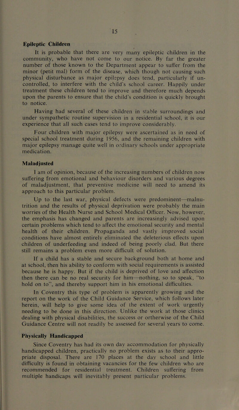 Epileptic Children It is probable that there are very many epileptic children in the community, who have not come to our notice. By far the greater number of those known to the Department appear to suffer from the minor (petit mal) form of the disease, which though not causing such physical disturbance as major epilepsy does tend, particularly if un- controlled, to interfere with the child’s school career. Happily under treatment these children tend to improve and therefore much depends upon the parents to ensure that the child’s condition is quickly brought to notice. Having had several of these children in stable surroundings and under sympathetic routine supervision in a residential school, it is our experience that all such cases tend to improve considerably. Four children with major epilepsy were ascertained as in need of special school treatment during 1956, and the remaining children with major epilepsy manage quite well in ordinary schools under appropriate medication. Maladjusted 1 am of opinion, because of the increasing numbers of children now suffering from emotional and behaviour disorders and various degrees of maladjustment, that preventive medicine will need to amend its approach to this particular problem. Up to the last war, physical defects were predominent—malnu- trition and the results of physical deprivation were probably the main worries of the Health Nurse and School Medical Officer. Now, however, the emphasis has changed and parents are increasingly advised upon certain problems which tend to affect the emotional security and mental health of their children. Propaganda and vastly improved social conditions have almost entirely eliminated the deleterious effects upon children of underfeeding and indeed of being poorly clad. But there still remains a problem even more difficult of solution. If a child has a stable and secure background both at home and at school, then his ability to conform with social requirements is assisted because he is happy. But if the child is deprived of love and affection then there can be no real security for him—nothing, so to speak, “to hold on to’’, and thereby support him in his emotional difficulties. In Coventry this type of problem is apparently growing and the report on the work of the Child Guidance Service, which follows later herein, will help to give some idea of the extent of work urgently needing to be done in this direction. Unlike the work at those clinics dealing with physical disabilities, the success or ortherwise of the Child Guidance Centre will not readily be assessed for several years to come. Physically Handicapped Since Coventry has had its own day accommodation for physically handicapped children, practically no problem exists as to their appro- priate disposal. There are 170 places at the day school and little difficulty is found in obtaining vacancies for the few children who are recommended for residential treatment. Children suffering from multiple handicaps will inevitably present particular problems.