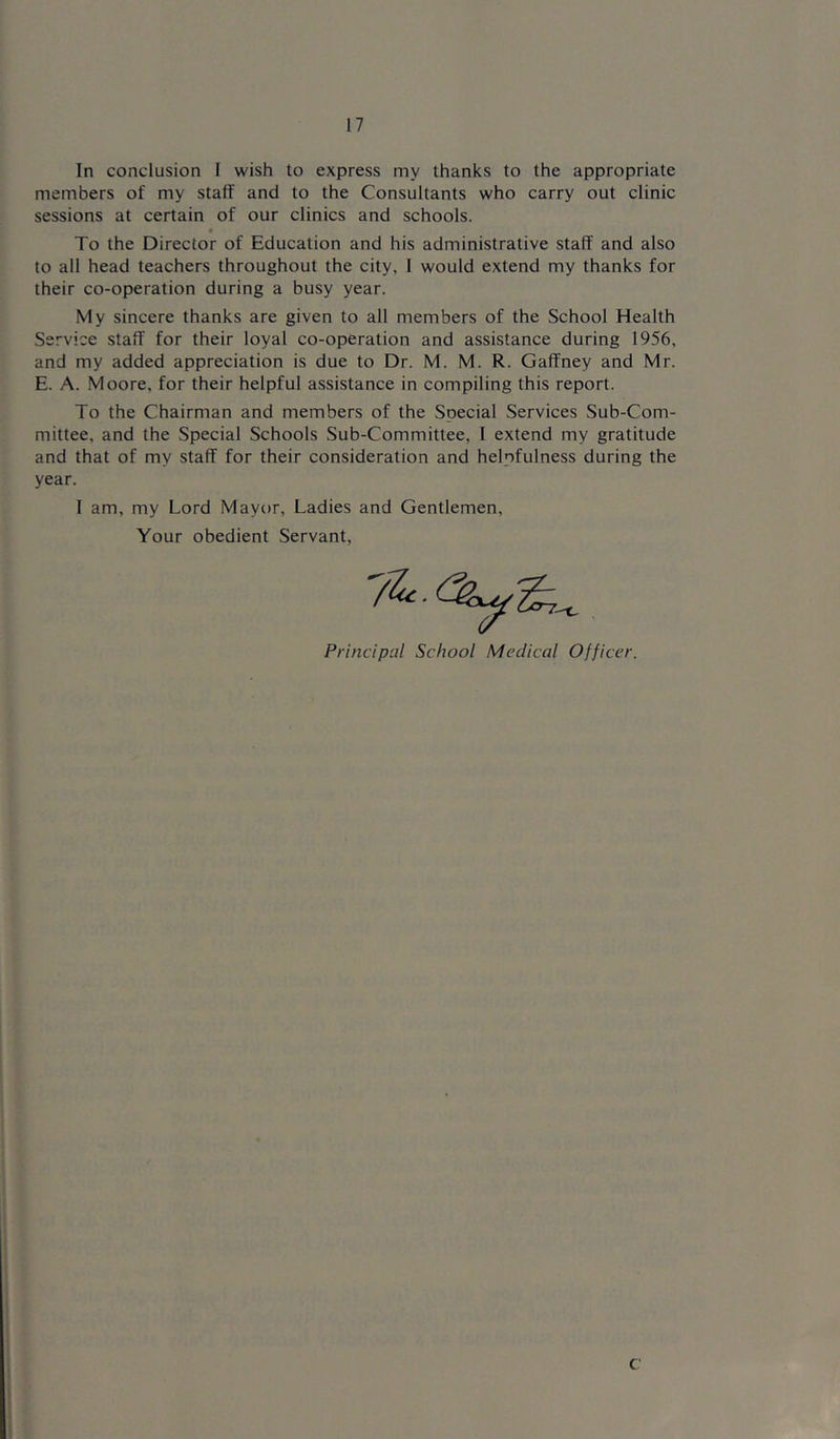 In conclusion I wish to express my thanks to the appropriate members of my staff and to the Consultants who carry out clinic sessions at certain of our clinics and schools. To the Director of Education and his administrative staff and also to all head teachers throughout the city, I would extend my thanks for their co-operation during a busy year. My sincere thanks are given to all members of the School Health Service staff for their loyal co-operation and assistance during 1956, and my added appreciation is due to Dr. M. M. R. Gaffney and Mr. E. A. Moore, for their helpful assistance in compiling this report. To the Chairman and members of the Special Services Sub-Com- mittee, and the Special Schools Sub-Committee, 1 extend my gratitude and that of my staff for their consideration and helpfulness during the year. I am, my Lord Mayor, Ladies and Gentlemen, Your obedient Servant, Principal School Medical Officer.