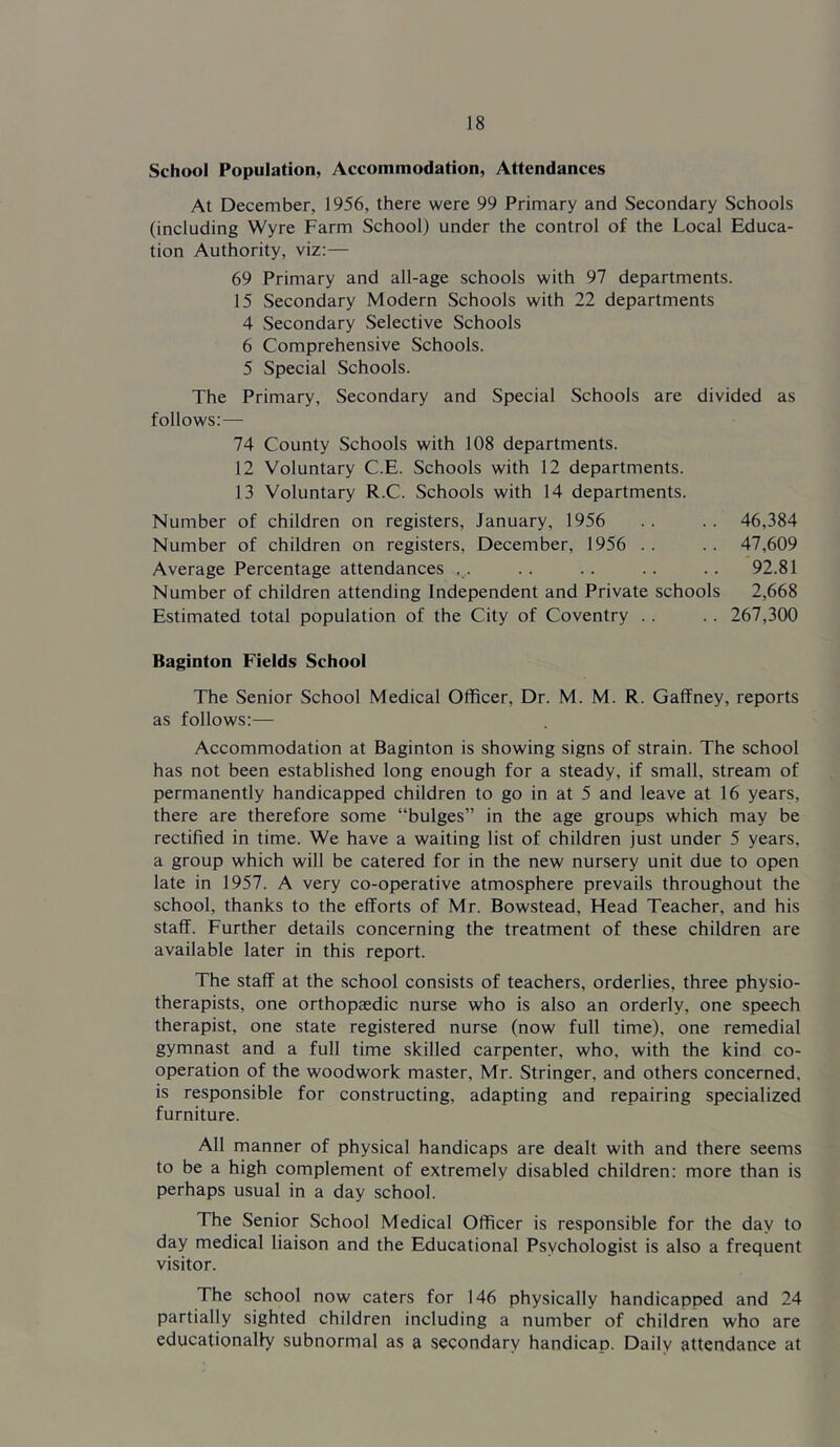 School Population, Accommodation, Attendances At December, 1956, there were 99 Primary and Secondary Schools (including Wyre Farm School) under the control of the Local Educa- tion Authority, viz:— 69 Primary and all-age schools with 97 departments. 15 Secondary Modern Schools with 22 departments 4 Secondary Selective Schools 6 Comprehensive Schools. 5 Special Schools. The Primary, Secondary and Special Schools are divided as follows:— 74 County Schools with 108 departments. 12 Voluntary C.E. Schools with 12 departments. 13 Voluntary R.C. Schools with 14 departments. Number of children on registers, January, 1956 . . .. 46,384 Number of children on registers, December, 1956 .. .. 47,609 Average Percentage attendances . . . . .. .. .. 92.81 Number of children attending Independent and Private schools 2,668 Estimated total population of the City of Coventry . . .. 267,300 Baginton Fields School The Senior School Medical Officer, Dr. M. M. R. Gaffney, reports as follows:— Accommodation at Baginton is showing signs of strain. The school has not been established long enough for a steady, if small, stream of permanently handicapped children to go in at 5 and leave at 16 years, there are therefore some “bulges” in the age groups which may be rectified in time. We have a waiting list of children just under 5 years, a group which will be catered for in the new nursery unit due to open late in 1957. A very co-operative atmosphere prevails throughout the school, thanks to the efforts of Mr. Bowstead, Head Teacher, and his staff. Further details concerning the treatment of these children are available later in this report. The staff at the school consists of teachers, orderlies, three physio- therapists, one orthopaedic nurse who is also an orderly, one speech therapist, one state registered nurse (now full time), one remedial gymnast and a full time skilled carpenter, who, with the kind co- operation of the woodwork master, Mr. Stringer, and others concerned, is responsible for constructing, adapting and repairing specialized furniture. All manner of physical handicaps are dealt with and there seems to be a high complement of extremely disabled children: more than is perhaps usual in a day school. The Senior School Medical Officer is responsible for the day to day medical liaison and the Educational Psychologist is also a frequent visitor. The school now caters for 146 physically handicapped and 24 partially sighted children including a number of children who are educationally subnormal as a secondary handicap. Daily attendance at