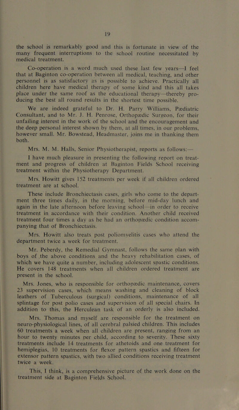 the school is remarkably good and this is fortunate in view of the many frequent interruptions to the school routine necessitated by medical treatment. Co-operation is a word much used these last few years—1 feel that at Baginton co-operation between all medical, teaching, and other personnel is as satisfactory as is possible to achieve. Practically all children here have medical therapy of some kind and this all takes place under the same roof as the educational therapy—thereby pro- ducing the best all round results in the shortest time possible. We are indeed grateful to Dr. H. Parry Williams, Paediatric Consultant, and to Mr. J. H. Penrose, Orthopaedic Surgeon, for their unfailing interest in the work of the school and the encouragement and the deep personal interest shown by them, at all times, in our problems, however small. Mr. Bowstead, Headmaster, joins me in thanking them both. Mrs. M. M. Halls, Senior Physiotherapist, reports as follows:— I have much pleasure in presenting the following report on treat- ment and progress of children at Baginton Fields School receiving treatment within the Physiotherapy Department. Mrs. Howitt gives 152 treatments per week if all children ordered treatment are at school. These include Bronchiectasis cases, girls who come to the depart- ment three times daily, in the morning, before mid-day lunch and again in the late afternoon before leaving school—in order to receive treatment in accordance with their condition. Another child received treatment four times a day as he had an orthopaedic condition accom- panying that of Bronchiectasis. Mrs. Howitt also treats post poliomyelitis cases who attend the department twice a week for treatment. Mr. Peberdy, the Remedial Gymnast, follows the same plan with boys of .the above conditions and the heavy rehabilitation cases, of which we have quite a number, including adolescent spastic conditions. He covers 148 treatments when all children ordered treatment are present in the school. Mrs. Jones, who is responsible for orthoptedic maintenance, covers 23 supervision cases, which means washing and cleaning of block leathers of Tuberculous (surgical) conditions, maintenance of all splintage for post polio cases and supervision of all special chairs. In addition to this, the Herculean task of an orderly is also included. Mrs. Thomas and myself are responsible for the treatment on neuro-physiological lines, of all cerebral palsied children. This includes 60 treatments a week when all children are present, ranging from an hour to twenty minutes per child, according to severity. These sixty treatments include 14 treatments for athetoids and one treatment for hemiplegias, 10 treatments for flexor pattern spastics and fifteen for extensor pattern spastics, with two allied conditions receiving treatment twice a week. This, 1 think, is a comprehensive picture of the work done on the treatment side at Baginton Fields School.