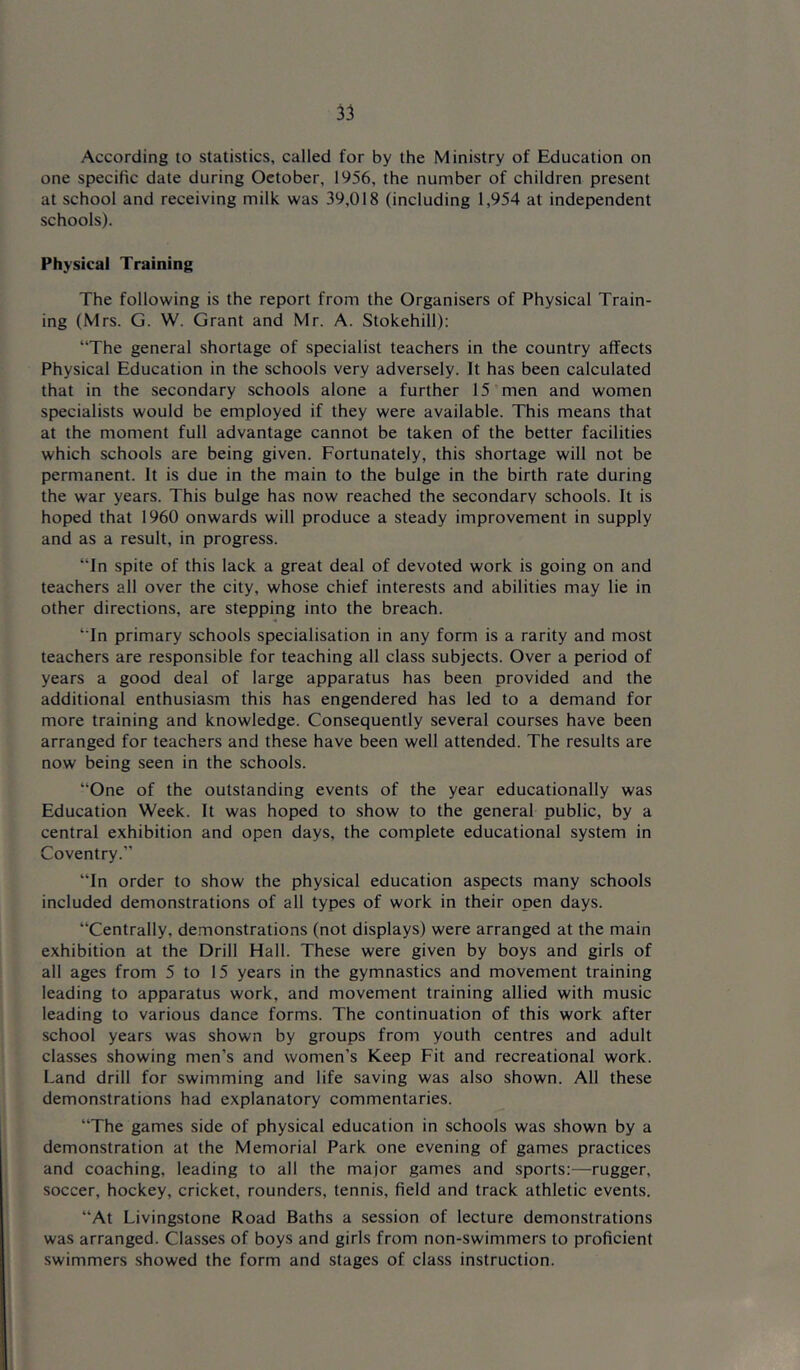 According to statistics, called for by the Ministry of Education on one specific date during October, 1956, the number of children present at school and receiving milk was 39,018 (including 1,954 at independent schools). Physical Training The following is the report from the Organisers of Physical Train- ing (Mrs. G. W. Grant and Mr. A. Stokehill): “The general shortage of specialist teachers in the country affects Physical Education in the schools very adversely. It has been calculated that in the secondary schools alone a further 15 men and women specialists would be employed if they were available. This means that at the moment full advantage cannot be taken of the better facilities which schools are being given. Fortunately, this shortage will not be permanent. It is due in the main to the bulge in the birth rate during the war years. This bulge has now reached the secondary schools. It is hoped that 1960 onwards will produce a steady improvement in supply and as a result, in progress. “In spite of this lack a great deal of devoted work is going on and teachers all over the city, whose chief interests and abilities may lie in other directions, are stepping into the breach. “In primary schools specialisation in any form is a rarity and most teachers are responsible for teaching all class subjects. Over a period of years a good deal of large apparatus has been provided and the additional enthusiasm this has engendered has led to a demand for more training and knowledge. Consequently several courses have been arranged for teachers and these have been well attended. The results are now being seen in the schools. “One of the outstanding events of the year educationally was Education Week. It was hoped to show to the general public, by a central exhibition and open days, the complete educational system in Coventry.” “In order to show the physical education aspects many schools included demonstrations of all types of work in their open days. “Centrally, demonstrations (not displays) were arranged at the main exhibition at the Drill Hall. These were given by boys and girls of all ages from 5 to 15 years in the gymnastics and movement training leading to apparatus work, and movement training allied with music leading to various dance forms. The continuation of this work after school years was shown by groups from youth centres and adult classes showing men’s and women’s Keep Fit and recreational work. Land drill for swimming and life saving was also shown. All these demonstrations had explanatory commentaries. “The games side of physical education in schools was shown by a demonstration at the Memorial Park one evening of games practices and coaching, leading to all the major games and sports:—rugger, soccer, hockey, cricket, rounders, tennis, field and track athletic events. “At Livingstone Road Baths a session of lecture demonstrations was arranged. Classes of boys and girls from non-swimmers to proficient swimmers showed the form and stages of class instruction.