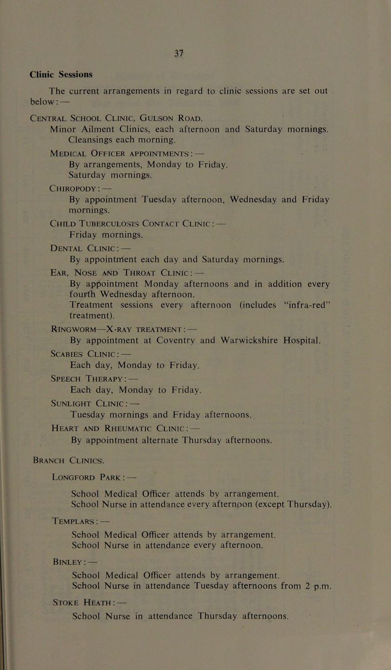 Clinic Sessions The current arrangements in regard to clinic sessions are set out below: — Central School Clinic, Gulson Road. ‘ Minor Ailment Clinics, each afternoon and Saturday mornings. Cleansings each morning. Medical Officer appointments: — By arrangements, Monday t.o Friday. Saturday mornings. Chiropody: — By appointment Tuesday afternoon, Wednesday and Friday mornings. Child Tuberculosis Contact Clinic: — Friday mornings. Dental Clinic: — By appointment each day and Saturday mornings. Ear. Nose and Throat Clinic: — By appointment Monday afternoons and in addition every fourth Wednesday afternoon. Treatment sessions every afternoon (includes “infra-red” treatment). Ringworm—X-ray treatment: — By appointment at Coventry and Warwickshire Flospital. Scabies Clinic: — Each day, Monday to Friday. Speech Therapy:— Each day, Monday to Friday. Sunlight Clinic: — Tuesday mornings and Friday afternoons. Heart and Rheumatic Clinic: — By appointment alternate Thursday afternoons. Branch Clinics. Longford Park:— School Medical Officer attends by arrangement. School Nurse in attendance every afternpon (except Thursday). Templars : — .School Medical Officer attends by arrangement. .School Nurse in attendance every afternoon. Binley:— School Medical Officer attends by arrangement. .School Nurse in attendance Tuesday afternoons from 2 p.m. .Stoke Heath: — School Nurse in attendance Thursday afternoons.