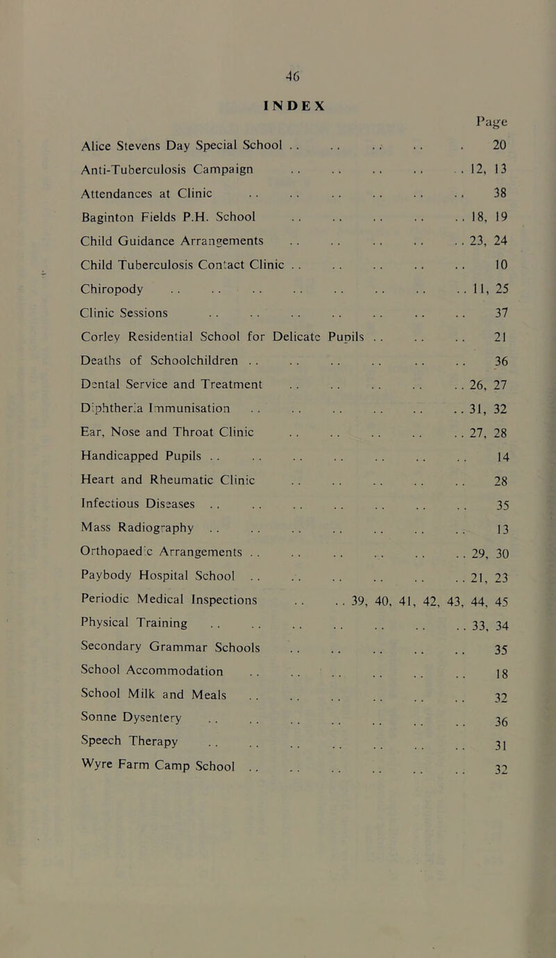 INDEX Pagfe Alice Stevens Day Special School .. 20 Anti-Tuberculosis Campaign 12, 13 Attendances at Clinic 38 Baginton Fields P.H. School 18, 19 Child Guidance Arrangements 23, 24 Child Tuberculosis Contact Clinic .. 10 Chiropody 11, 25 Clinic Sessions 37 Corley Residential School for Delicate Pupils 21 Deaths of Schoolchildren . . 36 Dental Service and Treatment 26, 27 Diphtheria Immunisation 31, 32 Ear, Nose and Throat Clinic 27, 28 Handicapped Pupils .. 14 Heart and Rheumatic Clinic 28 Infectious Diseases 35 Mass Radiography 13 Orthopaedic Arrangements . . 29, 30 Paybody Hospital School . . 21, 23 Periodic Medical Inspections . . . . 39, 40, 41, 42, 43, 44, 45 Physical Training 33, 34 Secondary Grammar Schools 35 School Accommodation 18 School Milk and Meals 32 Sonne Dysentery 36 Speech Therapy 31 Wyre Farm Camp School 32