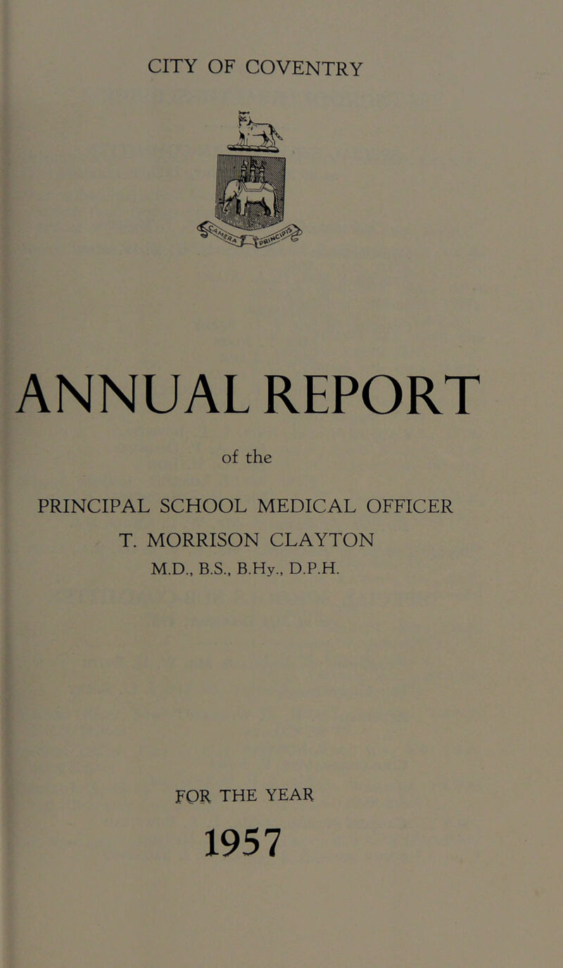 CITY OF COVENTRY ANNUAL REPORT of the PRINCIPAL SCHOOL MEDICAL OFFICER T. MORRISON CLAYTON M.D., B.S., B.Hy., D.P.H. for the YEAR 1957