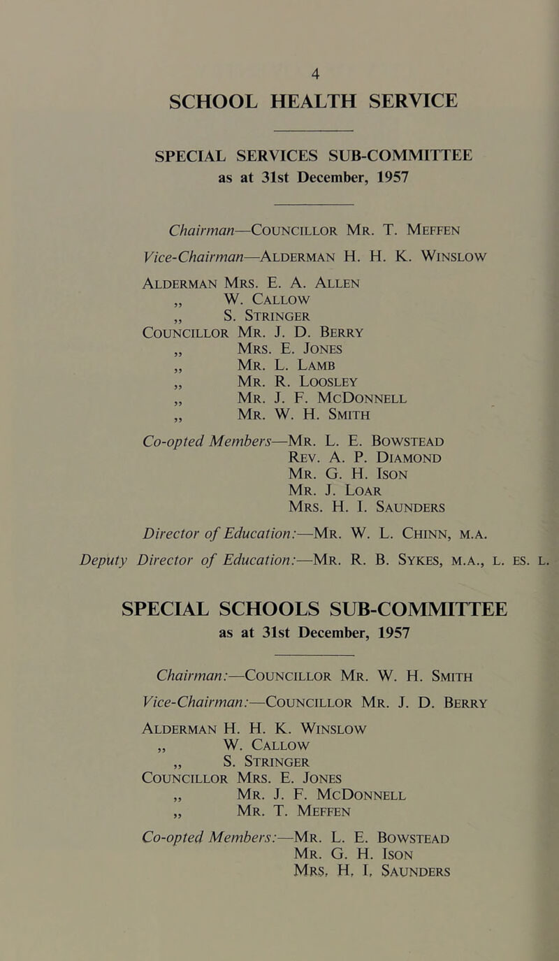 SCHOOL HEALTH SERVICE SPECIAL SERVICES SUB COMMITTEE as at 31st December, 1957 Chairman—Councillor Mr. T. Meffen Vice-Chairman—Alderman H. H. K. Winslow Alderman Mrs. E. A. Allen „ W. Callow „ S. Stringer Councillor Mr. J. D. Berry „ Mrs. E. Jones „ Mr. L. Lamb „ Mr. R. Loosley „ Mr. J. F. McDonnell „ Mr. W. H. Smith Co-opted Members—Mr. L. E. Bowstead Rev. a. P. Diamond Mr. G. H. Ison Mr. j. Loar Mrs. H. I. Saunders Director of Education:—Mr. W. L. Chinn, m.a. Deputy Director of Education:—Mr. R. B. Sykes, m.a., l. es. l. SPECIAL SCHOOLS SUB-COMMITTEE as at 31st December, 1957 Chairman:—Councillor Mr. W. H. Smith Vice-Chairman:—Councillor Mr. J. D. Berry Alderman H. H. K. Winslow „ W. Callow „ S. Stringer Councillor Mrs. E. Jones „ Mr. j. F. McDonnell „ Mr. T. Meffen Co-opted Members:—Mr. L. E. Bowstead Mr. G. H. Ison Mrs, H, L Saunders