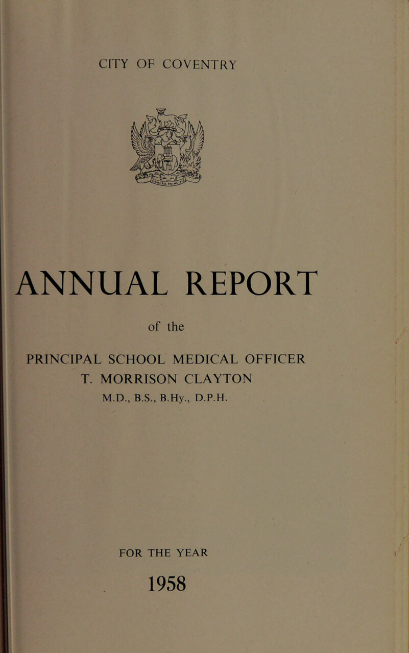 CITY OF COVENTRY ANNUAL REPORT of the PRINCIPAL SCHOOL MEDICAL OFFICER T. MORRISON CLAYTON M.D., B.S., B.Hy., D.P.H. FOR THE YEAR 1958