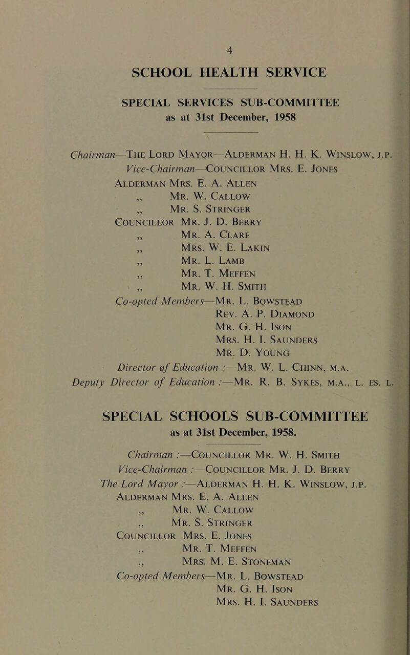 SCHOOL HEALTH SERVICE SPECIAL SERVICES SUB COMMITTEE as at 31st December, 1958 Chairman—The Lord Mayor—Alderman H. H. K. Winslow, j.p. Vice-Chairman—Councillor Mrs. E. Jones Alderman Mrs. E. A. Allen „ Mr. W. Callow „ Mr. S. Stringer Councillor Mr. J. D. Berry „ Mr. a. Clare „ Mrs. W. E. Lakin ,, Mr. L. Lamb ,, Mr. T. Meffen ,, Mr. W. H. Smith Co-opted Members—Mr. L. Bowstead Rev. a. P. Diamond Mr. G. H. Ison Mrs. H. I. Saunders Mr. D. Young Director of Education :—Mr. W. L. Chinn, m.a. Deputy Director of Education :—Mr. R. B. Sykes, m.a., l. es. l. SPECIAL SCHOOLS SUB COMMITTEE as at 31st December, 1958. Chairman :—Councillor Mr. W. H. Smith Vice-Chairman :—Councillor Mr. J. D. Berry The Lord Mayor :—Alderman H. H. K. Winslow, j.p. Alderman Mrs. E. A. Allen „ Mr. W. Callow ,, Mr. S. Stringer Councillor Mrs. E. Jones „ Mr. T. Meffen „ Mrs. M. E. Stoneman Co-opted Members—Mr. L. Bowstead Mr. G. H. Ison Mrs. H. I. Saunders