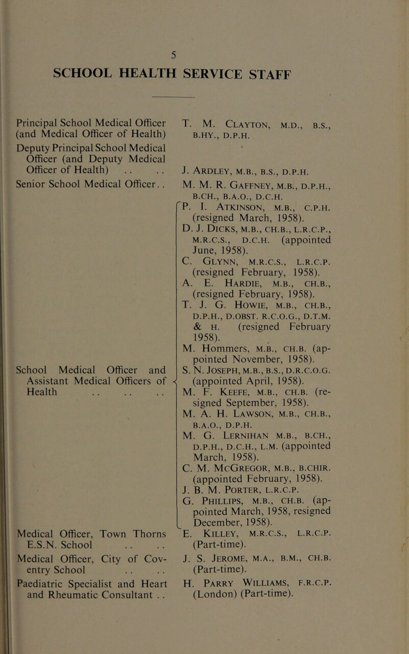SCHOOL HEALTH SERVICE STAFF Principal School Medical Officer (and Medical Officer of Health) Deputy Principal School Medical Officer (and Deputy Medical Officer of Health) Senior School Medical Officer.. School Medical Officer and Assistant Medical Officers of < Health Medical Officer, Town Thorns E.S.N. School Medical Officer, City of Cov- entry School Paediatric Specialist and Heart and Rheumatic Consultant .. T. M. Clayton, m.d., b.s., B.HY., D.P.H. J. ARDLEY, M.B., B.S., D.P.H. M. M. R. Gaffney, m.b., d.p.h., B.CH., B.A.O., D.C.H. P. I. Atkinson, m.b., c.p.h. (resigned March, 1958). D. J. Dicks, m.b., ch.b., l.r.c.p., M.R.C.S., D.C.H. (appointed June, 1958). C. Glynn, m.r.c.s., l.r.c.p. (resigned February, 1958). A. E. Hardie, m.b., ch.b., (resigned February, 1958). T. J. G. Howie, m.b., ch.b., D.P.H., D.OBST. R.C.O.G., D.T.M. & H. (resigned February 1958). M. Hommers, m.b., ch.b. (ap- pointed November, 1958). S. N. Joseph, m.b., b.s., d.r.c.o.g. (appointed April, 1958). M. F. Keefe, m.b., ch.b. (re- signed September, 1958). M. A. H. Lawson, m.b., ch.b., B.A.O., D.P.H. M. G. Lernihan m.b., b.ch., D.P.H., D.C.H., L.M. (appointed March, 1958). C. M. McGregor, m.b., b.chir. (appointed February, 1958). J. B. M. Porter, l.r.c.p. G. Phillips, m.b., ch.b. (ap- pointed March, 1958, resigned December, 1958). E. Killey, m.r.c.s., l.r.c.p. (Part-time). J. S. Jerome, m.a., b.m., ch.b. (Part-time). H. Parry Williams, f.r.c.p. (London) (Part-time).