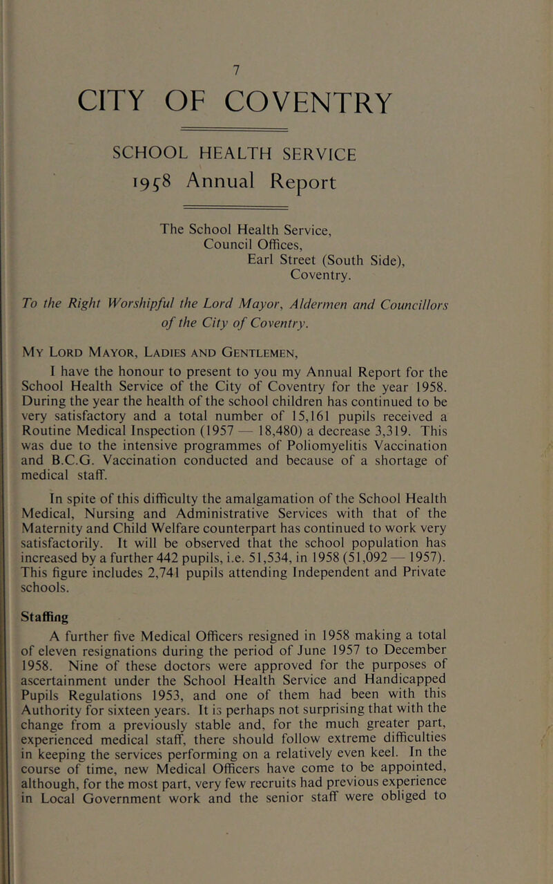 CITY OF COVENTRY SCHOOL HEALTH SERVICE 19^8 Annual Report The School Health Service, Council Offices, Earl Street (South Side), Coventry. To the Right Worshipful the Lord Mayor, Aldermen and Councillors of the City of Coventry. My Lord Mayor, Ladies and Gentlemen, I have the honour to present to you my Annual Report for the School Health Service of the City of Coventry for the year 1958. During the year the health of the school children has continued to be very satisfactory and a total number of 15,161 pupils received a Routine Medical Inspection (1957 — 18,480) a decrease 3,319. This was due to the intensive programmes of Poliomyelitis Vaccination and B.C.G. Vaccination conducted and because of a shortage of medical staff. In spite of this difficulty the amalgamation of the School Health Medical, Nursing and Administrative Services with that of the Maternity and Child Welfare counterpart has continued to work very satisfactorily. It will be observed that the school population has increased by a further 442 pupils, i.e. 51,534, in 1958 (51,092— 1957). This figure includes 2,741 pupils attending Independent and Private schools. Staffing A further five Medical Officers resigned in 1958 making a total of eleven resignations during the period of June 1957 to December 1958. Nine of these doctors were approved for the purposes of ascertainment under the School Health Service and Handicapped Pupils Regulations 1953, and one of them had been with this Authority for sixteen years. It is perhaps not surprising that with the change from a previously stable and, for the much greater part, experienced medical staff, there should follow extreme difficulties in keeping the services performing on a relatively even keel. In the course of time, new Medical Officers have come to be appointed, although, for the most part, very few recruits had previous experience in Local Government work and the senior staff were obliged to