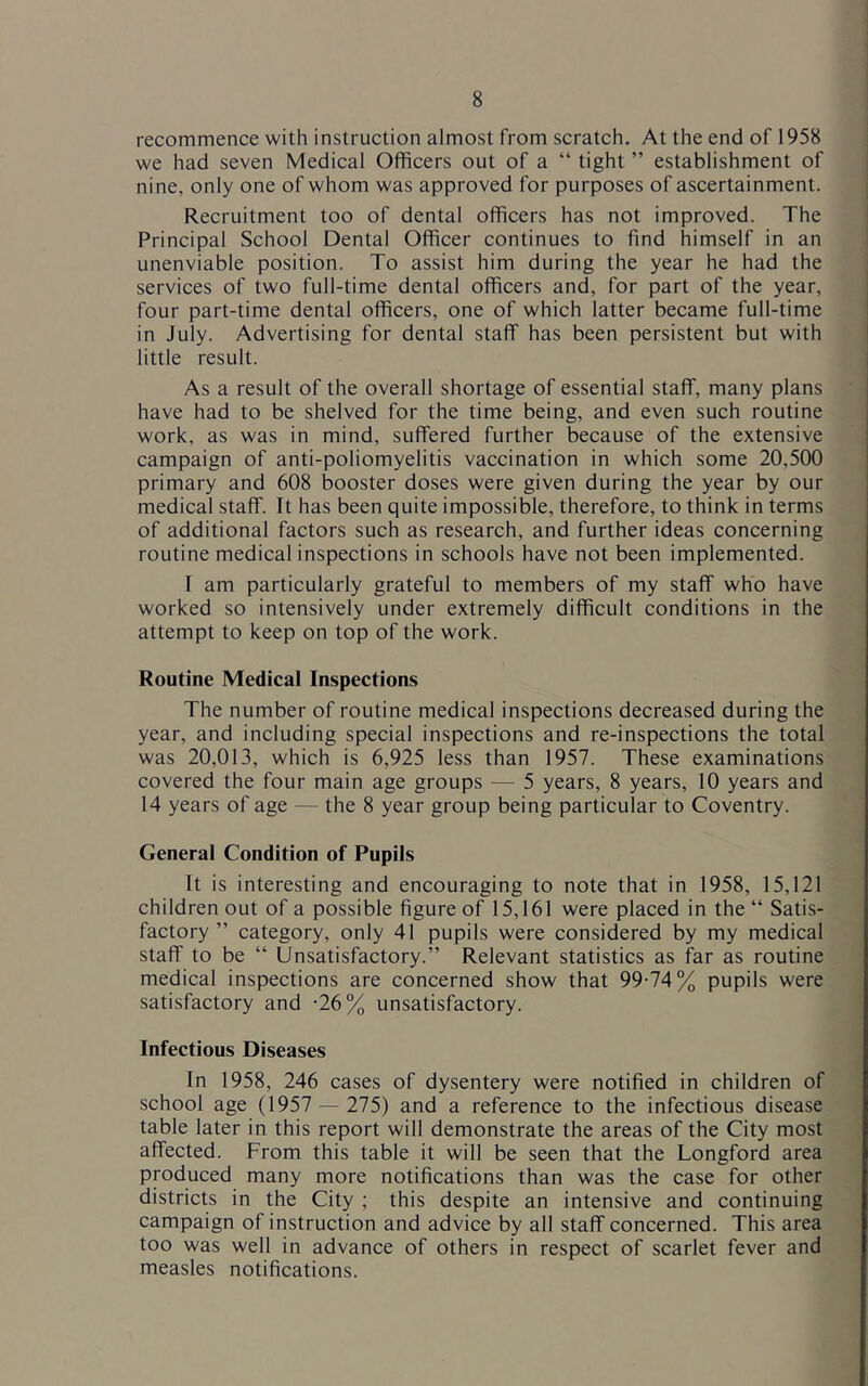 recommence with instruction almost from scratch. At the end of 1958 we had seven Medical Officers out of a “ tight ” establishment of nine, only one of whom was approved for purposes of ascertainment. Recruitment too of dental officers has not improved. The Principal School Dental Officer continues to find himself in an unenviable position. To assist him during the year he had the services of two full-time dental officers and, for part of the year, four part-time dental officers, one of which latter became full-time in July. Advertising for dental staff has been persistent but with little result. As a result of the overall shortage of essential staff, many plans have had to be shelved for the time being, and even such routine work, as was in mind, suffered further because of the extensive campaign of anti-poliomyelitis vaccination in which some 20,500 primary and 608 booster doses were given during the year by our medical staff. It has been quite impossible, therefore, to think in terms of additional factors such as research, and further ideas concerning routine medical inspections in schools have not been implemented. I am particularly grateful to members of my staff who have worked so intensively under extremely difficult conditions in the attempt to keep on top of the work. Routine Medical Inspections The number of routine medical inspections decreased during the year, and including special inspections and re-inspections the total was 20,013, which is 6,925 less than 1957. These examinations covered the four main age groups — 5 years, 8 years, 10 years and 14 years of age — the 8 year group being particular to Coventry. General Condition of Pupils It is interesting and encouraging to note that in 1958, 15,121 children out of a possible figure of 15,161 were placed in the “ Satis- factory ” category, only 41 pupils were considered by my medical staff to be “ Unsatisfactory.” Relevant statistics as far as routine medical inspections are concerned show that 99-74% pupils were satisfactory and '26% unsatisfactory. Infectious Diseases In 1958, 246 cases of dysentery were notified in children of school age (1957 — 275) and a reference to the infectious disease table later in this report will demonstrate the areas of the City most affected. From this table it will be seen that the Longford area produced many more notifications than was the case for other districts in the City ; this despite an intensive and continuing campaign of instruction and advice by all staff concerned. This area too was well in advance of others in respect of scarlet fever and measles notifications.