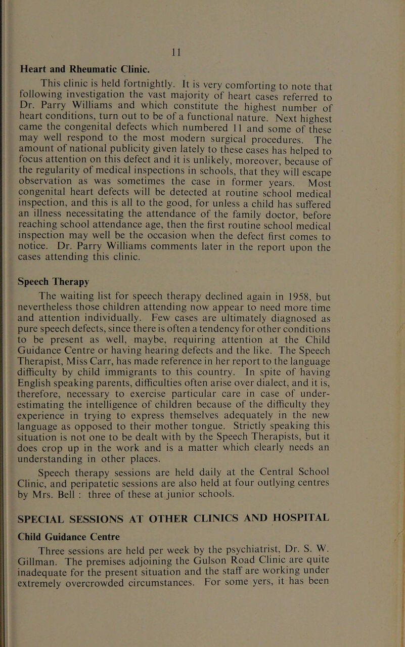 Heart and Rheumatic Clinic. This clinic is held fortnightly. It is very comforting to note that following investigation the vast majority of heart cases referred to Dr. Parry Williams and which constitute the highest number of heart conditions, turn out to be of a functional nature. Next highest came the congenital defects which numbered 11 and some of these may well respond to the most modern surgical procedures. The amount of national publicity given lately to these cases has helped to focus attention on this defect and it is unlikely, moreover, because of the regularity of medical inspections in schools, that they will escape observation as was sometimes the case in former years. Most congenital heart defects will be detected at routine school medical inspection, and this is all to the good, for unless a child has suffered an illness necessitating the attendance of the family doctor, before reaching school attendance age, then the first routine school medical inspection may well be the occasion when the defect first comes to notice. Dr. Parry Williams comments later in the report upon the cases attending this clinic. Speech Therapy The waiting list for speech therapy declined again in 1958, but nevertheless those children attending now appear to need more time and attention individually. Few cases are ultimately diagnosed as pure speech defects, since there is often a tendency for other conditions to be present as well, maybe, requiring attention at the Child Guidance Centre or having hearing defects and the like. The Speech Therapist, Miss Carr, has made reference in her report to the language difficulty by child immigrants to this country. In spite of having English speaking parents, difficulties often arise over dialect, and it is, therefore, necessary to exercise particular care in case of under- estimating the intelligence of children because of the difficulty they experience in trying to express themselves adequately in the new language as opposed to their mother tongue. Strictly speaking this situation is not one to be dealt with by the Speech Therapists, but it does crop up in the work and is a matter which clearly needs an understanding in other places. Speech therapy sessions are held daily at the Central School Clinic, and peripatetic sessions are also held at four outlying centres by Mrs. Bell : three of these at Junior schools. SPECIAL SESSIONS AT OTHER CLINICS AND HOSPITAL Child Guidance Centre Three sessions are held per week by the psychiatrist. Dr. S. W. Gillman. The premises adjoining the Gulson Road Clinic are quite inadequate for the present situation and the staff are working under extremely overcrowded circumstances. For some yers, it has been