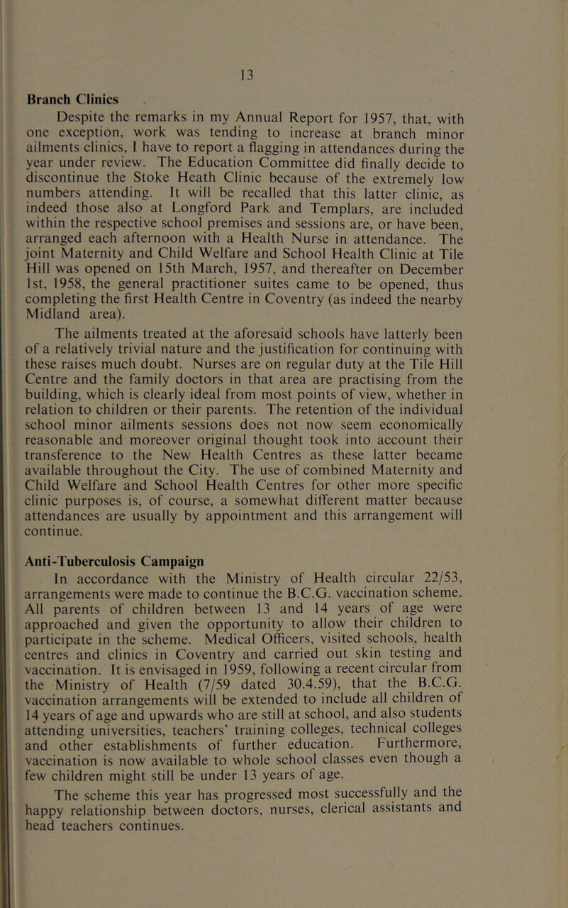 Branch Clinics Despite the remarks in my Annual Report for 1957, that, with one exception, work was tending to increase at branch minor ailments clinics, I have to report a flagging in attendances during the year under review. The Education Committee did finally decide to discontinue the Stoke Heath Clinic because of the extremely low numbers attending. It will be recalled that this latter clinic, as indeed those also at Longford Park and Templars, are included within the respective school premises and sessions are, or have been, arranged each afternoon with a Health Nurse in attendance. The joint Maternity and Child Welfare and School Health Clinic at Tile Hill was opened on 15th March, 1957, and thereafter on December 1st, 1958, the general practitioner suites came to be opened, thus completing the first Health Centre in Coventry (as indeed the nearby Midland area). The ailments treated at the aforesaid schools have latterly been of a relatively trivial nature and the justification for continuing with these raises much doubt. Nurses are on regular duty at the Tile Hill Centre and the family doctors in that area are practising from the building, which is clearly ideal from most points of view, whether in relation to children or their parents. The retention of the individual school minor ailments sessions does not now seem economically reasonable and moreover original thought took into account their transference to the New Health Centres as these latter became available throughout the City. The use of combined Maternity and Child Welfare and School Health Centres for other more specific clinic purposes is, of course, a somewhat different matter because attendances are usually by appointment and this arrangement will continue. Anti-Tuberculosis Campaign In accordance with the Ministry of Health circular 22/53, arrangements were made to continue the B.C.G. vaccination scheme. All parents of children between 13 and 14 years of age were approached and given the opportunity to allow their children to participate in the scheme. Medical Officers, visited schools, health centres and clinics in Coventry and carried out skin testing and vaccination. It is envisaged in 1959, following a recent circular from the Ministry of Health (7/59 dated 30.4.59), that the B.C.G. vaccination arrangements will be extended to include all children of 14 years of age and upwards who are still at school, and also students attending universities, teachers’ training colleges, technical colleges and other establishments of further education. Furthermore, vaccination is now available to whole school classes even though a few children might still be under 13 years of age. The scheme this year has progressed most successfully and the happy relationship between doctors, nurses, clerical assistants and head teachers continues.