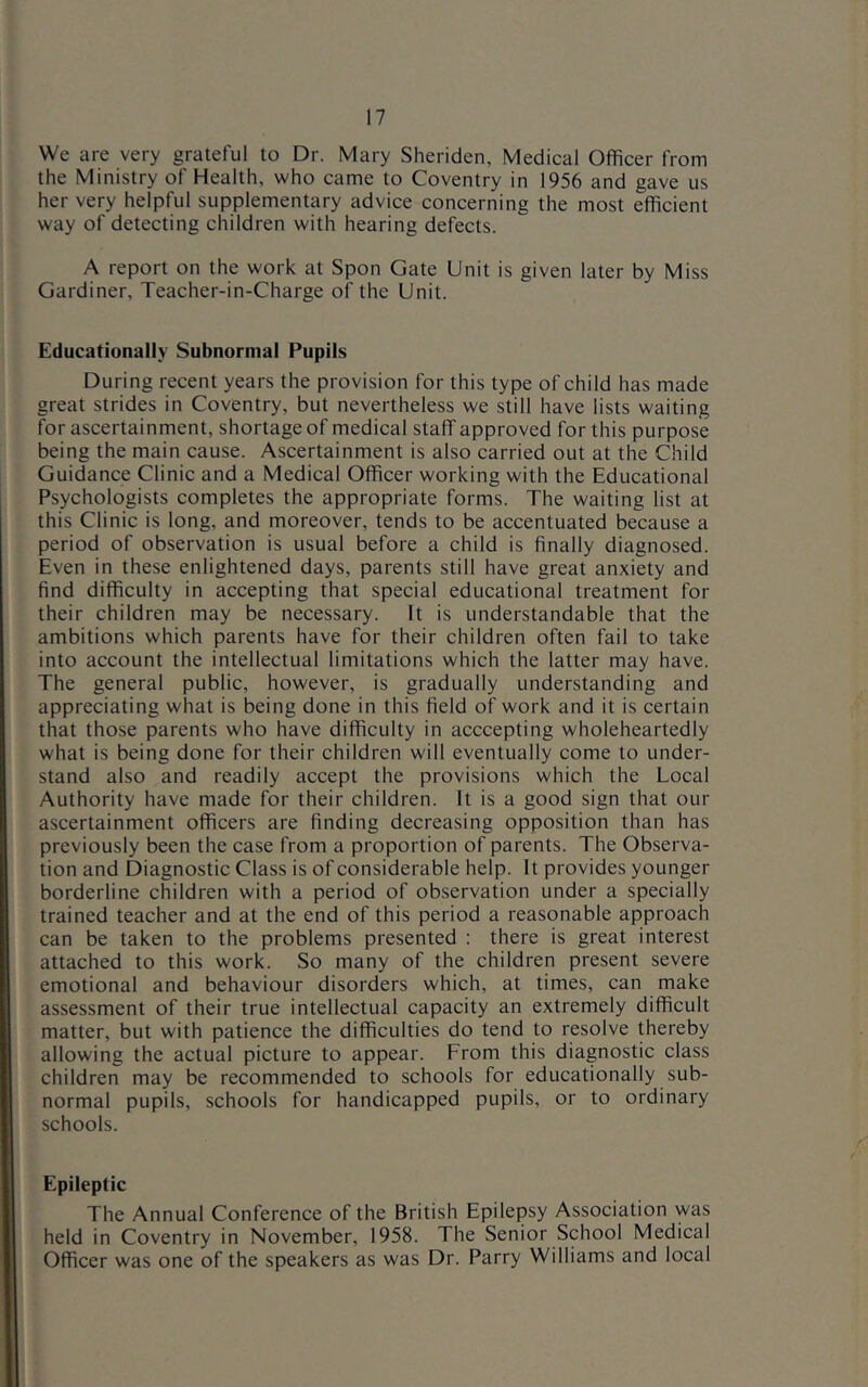 We are very grateful to Dr. Mary Sheriden, Medical Officer from the Ministry of Health, who came to Coventry in 1956 and gave us her very helpful supplementary advice concerning the most efficient way of detecting children with hearing defects. A report on the work at Spon Gate Unit is given later by Miss Gardiner, Teacher-in-Charge of the Unit. Educationally Subnormal Pupils During recent years the provision for this type of child has made great strides in Coventry, but nevertheless we still have lists waiting for ascertainment, shortage of medical staff approved for this purpose being the main cause. Ascertainment is also carried out at the Child Guidance Clinic and a Medical Officer working with the Educational Psychologists completes the appropriate forms. The waiting list at this Clinic is long, and moreover, tends to be accentuated because a period of observation is usual before a child is finally diagnosed. Even in these enlightened days, parents still have great anxiety and find difficulty in accepting that special educational treatment for their children may be necessary. It is understandable that the ambitions which parents have for their children often fail to take into account the intellectual limitations which the latter may have. The general public, however, is gradually understanding and appreciating what is being done in this field of work and it is certain that those parents who have difficulty in acccepting wholeheartedly what is being done for their children will eventually come to under- stand also and readily accept the provisions which the Local Authority have made for their children. It is a good sign that our ascertainment officers are finding decreasing opposition than has previously been the case from a proportion of parents. The Observa- tion and Diagnostic Class is of considerable help. It provides younger borderline children with a period of observation under a specially trained teacher and at the end of this period a reasonable approach can be taken to the problems presented : there is great interest attached to this work. So many of the children present severe emotional and behaviour disorders which, at times, can make assessment of their true intellectual capacity an extremely difficult matter, but with patience the difficulties do tend to resolve thereby allowing the actual picture to appear. From this diagnostic class children may be recommended to schools for educationally sub- normal pupils, schools for handicapped pupils, or to ordinary schools. Epileptic The Annual Conference of the British Epilepsy Association was held in Coventry in November, 1958. The Senior School Medical Officer was one of the speakers as was Dr. Parry Williams and local