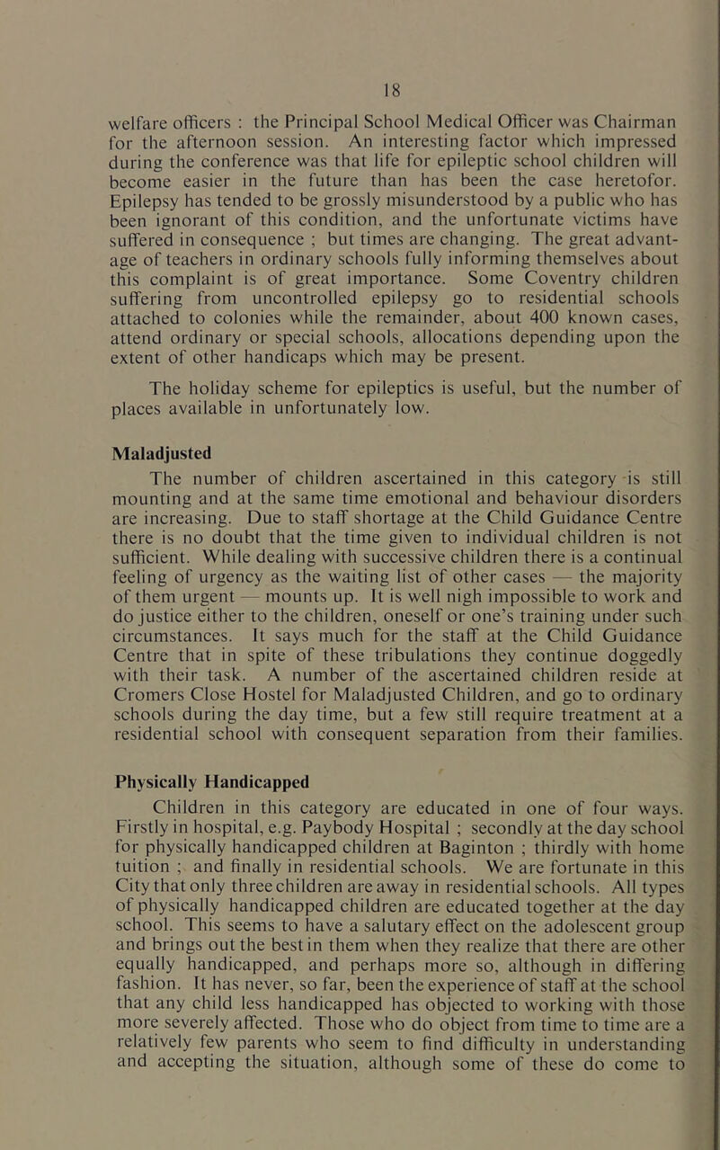 welfare officers : the Principal School Medical Officer was Chairman for the afternoon session. An interesting factor which impressed during the conference was that life for epileptic school children will become easier in the future than has been the case heretofor. Epilepsy has tended to be grossly misunderstood by a public who has been ignorant of this condition, and the unfortunate victims have suffered in consequence ; but times are changing. The great advant- age of teachers in ordinary schools fully informing themselves about this complaint is of great importance. Some Coventry children suffering from uncontrolled epilepsy go to residential schools attached to colonies while the remainder, about 400 known cases, attend ordinary or special schools, allocations depending upon the extent of other handicaps which may be present. The holiday scheme for epileptics is useful, but the number of places available in unfortunately low. Maladjusted The number of children ascertained in this category is still mounting and at the same time emotional and behaviour disorders are increasing. Due to staff shortage at the Child Guidance Centre there is no doubt that the time given to individual children is not sufficient. While dealing with successive children there is a continual feeling of urgency as the waiting list of other cases — the majority of them urgent — mounts up. It is well nigh impossible to work and do justice either to the children, oneself or one’s training under such circumstances. It says much for the staff at the Child Guidance Centre that in spite of these tribulations they continue doggedly with their task. A number of the ascertained children reside at Cromers Close Hostel for Maladjusted Children, and go to ordinary schools during the day time, but a few still require treatment at a residential school with consequent separation from their families. Physically Handicapped Children in this category are educated in one of four ways. Firstly in hospital, e.g. Paybody Hospital ; secondly at the day school for physically handicapped children at Baginton ; thirdly with home tuition ; and finally in residential schools. We are fortunate in this City that only three children areaway in residential schools. All types of physically handicapped children are educated together at the day school. This seems to have a salutary effect on the adolescent group and brings out the best in them when they realize that there are other equally handicapped, and perhaps more so, although in differing fashion. It has never, so far, been the experience of staff at the school that any child less handicapped has objected to working with those more severely affected. Those who do object from time to time are a relatively few parents who seem to find difficulty in understanding and accepting the situation, although some of these do come to