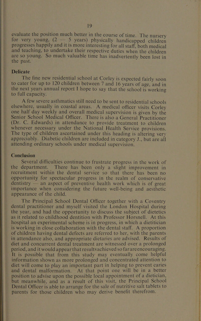 evaluate the position much better in the course of time. The nursery for very young, (2-5 years) physically handicapped children progresses happily and it is more interesting for all staff, both medical and teaching, to undertake their respective duties when the children are so young. So much valuable time has inadvertently been lost in the past. Delicate The fine new residential school at Corley is expected fairly soon to cater for up to 120 children between 7 and 16 years of age, and in the next years annual report I hope to say that the school is working to full capacity. A few severe asthmatics still need to be sent to residential schools elsewhere, usually in coastal areas. A medical officer visits Corley one half day weekly and overall medical supervision is given by the Senior School Medical Officer. There is also a General Practitioner (Dr. C. Edwards) in attendance to provide treatment to children whenever necessary under the National Health Service provisions. The type of children ascertained under this heading is altering very appreciably. Diabetic children are included in category J., but are all attending ordinary schools under medical supervision. Conclusion Several difficulties continue to frustrate progress in the work of the department. There has been only a slight improvement in recruitment within the dental service so that there has been no opportunity for spectacular progress in the realm of conservative dentistry — an aspect of preventive health work which is of great importance when considering the future well-being and aesthetic appearance of the child. The Principal School Dental Officer together with a Coventry dental practitioner and myself visited the London Hospital during the year, and had the opportunity to discuss the subject of dietetics as it related to childhood dentition with Professor Horsnell. At this hospital an experimental scheme is in progress, in which a dietitician is working in close collaboration with the dental staff. A proportion of children having dental defects are referred to her, with the parents in attendance also, and appropriate dietaries are advised. Results of diet and concurrent dental treatment are witnessed over a prolonged period, and it would appear that resultsachieved so farareencouraging. It is possible that from this study may eventually come helpful information shown as more prolonged and concentrated attention to diet will come to play an important part in helping to prevent caries and dental malformation. At that point one will be in a better position to advise upon the possible local appointment of a dietician, but meanwhile, and as a result of this visit, the Principal School Dental Officer is able to arrange for the sale of nutritive salt tablets to parents for those children who may derive benefit therefrom.