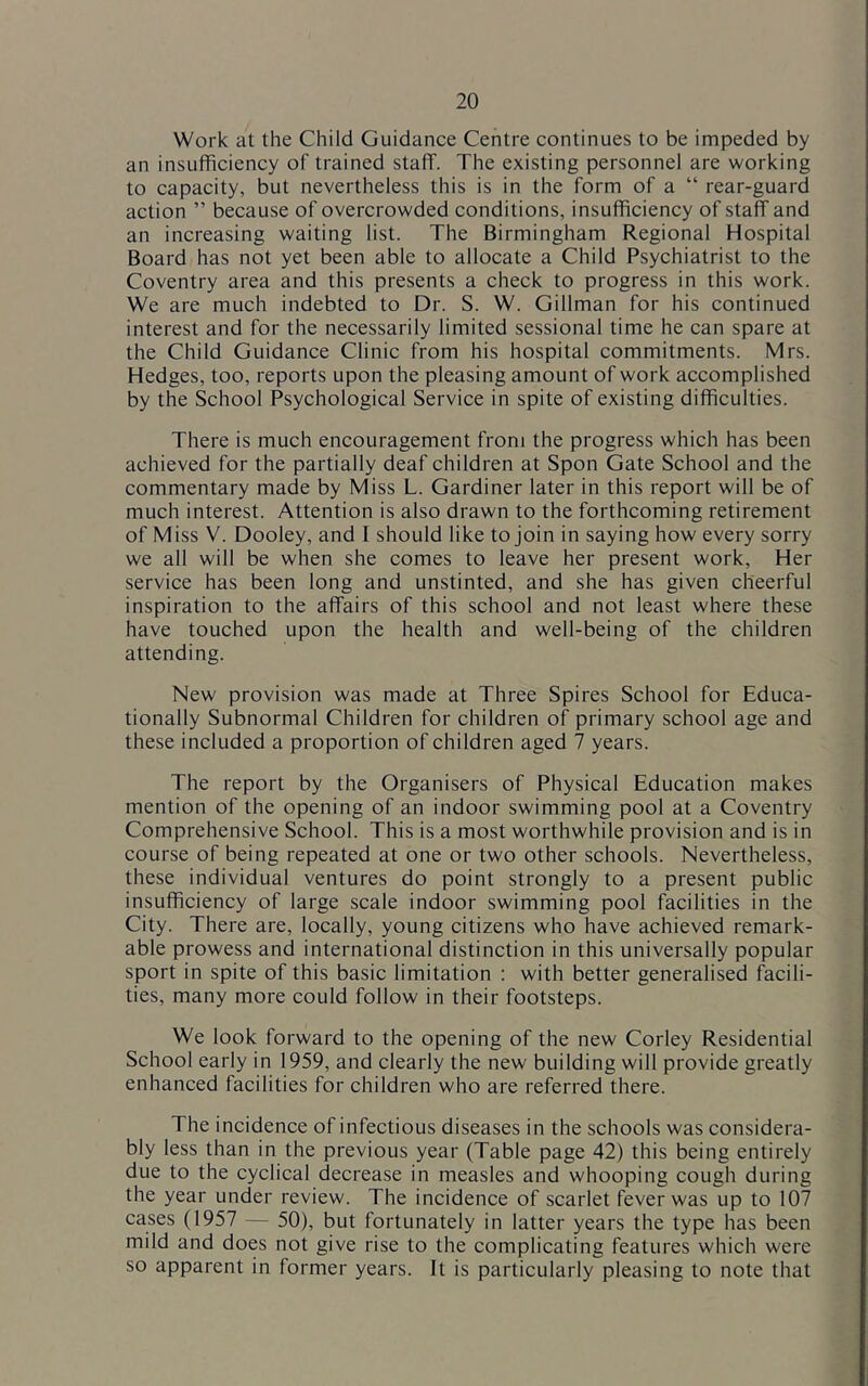 Work at the Child Guidance Centre continues to be impeded by an insufficiency of trained staff. The existing personnel are working to capacity, but nevertheless this is in the form of a “ rear-guard action ” because of overcrowded conditions, insufficiency of staff and an increasing waiting list. The Birmingham Regional Hospital Board has not yet been able to allocate a Child Psychiatrist to the Coventry area and this presents a check to progress in this work. We are much indebted to Dr. S. W. Gillman for his continued interest and for the necessarily limited sessional time he can spare at the Child Guidance Clinic from his hospital commitments. Mrs. Hedges, too, reports upon the pleasing amount of work accomplished by the School Psychological Service in spite of existing difficulties. There is much encouragement from the progress which has been achieved for the partially deaf children at Spon Gate School and the commentary made by Miss L. Gardiner later in this report will be of much interest. Attention is also drawn to the forthcoming retirement of Miss V. Dooley, and I should like to join in saying how every sorry we all will be when she comes to leave her present work. Her service has been long and unstinted, and she has given cheerful inspiration to the affairs of this school and not least where these have touched upon the health and well-being of the children attending. New provision was made at Three Spires School for Educa- tionally Subnormal Children for children of primary school age and these included a proportion of children aged 7 years. The report by the Organisers of Physical Education makes mention of the opening of an indoor swimming pool at a Coventry Comprehensive School. This is a most worthwhile provision and is in course of being repeated at one or two other schools. Nevertheless, these individual ventures do point strongly to a present public insufficiency of large scale indoor swimming pool facilities in the City. There are, locally, young citizens who have achieved remark- able prowess and international distinction in this universally popular sport in spite of this basic limitation : with better generalised facili- ties, many more could follow in their footsteps. We look forward to the opening of the new Corley Residential School early in 1959, and clearly the new building will provide greatly enhanced facilities for children who are referred there. The incidence of infectious diseases in the schools was considera- bly less than in the previous year (Table page 42) this being entirely due to the cyclical decrease in measles and whooping cough during the year under review. The incidence of scarlet fever was up to 107 cases (1957 — 50), but fortunately in latter years the type has been mild and does not give rise to the complicating features which were so apparent in former years. It is particularly pleasing to note that