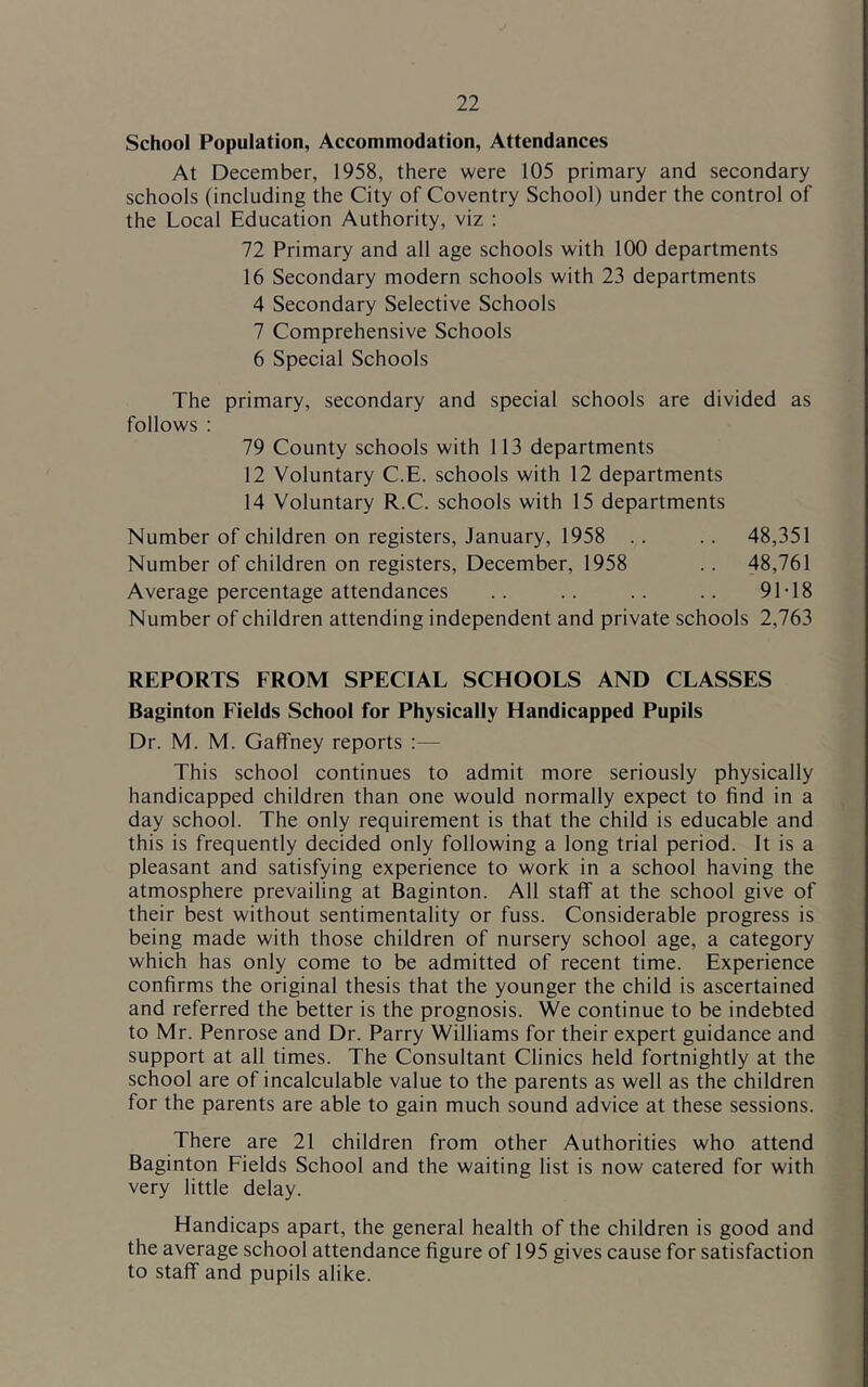 School Population, Accommodation, Attendances At December, 1958, there were 105 primary and secondary schools (including the City of Coventry School) under the control of the Local Education Authority, viz : 72 Primary and all age schools with 100 departments 16 Secondary modern schools with 23 departments 4 Secondary Selective Schools 7 Comprehensive Schools 6 Special Schools The primary, secondary and special schools are divided as follows : 79 County schools with 113 departments 12 Voluntary C.E. schools with 12 departments 14 Voluntary R.C. schools with 15 departments Number of children on registers, January, 1958 .. .. 48,351 Number of children on registers, December, 1958 .. 48,761 Average percentage attendances .. .. .. .. 91T 8 Number of children attending independent and private schools 2,763 REPORTS FROM SPECIAL SCHOOLS AND CLASSES Baginton Fields School for Physically Handicapped Pupils Dr. M. M. Gaffney reports :— This school continues to admit more seriously physically handicapped children than one would normally expect to find in a day school. The only requirement is that the child is educable and this is frequently decided only following a long trial period. It is a pleasant and satisfying experience to work in a school having the atmosphere prevailing at Baginton. All staff at the school give of their best without sentimentality or fuss. Considerable progress is being made with those children of nursery school age, a category which has only come to be admitted of recent time. Experience confirms the original thesis that the younger the child is ascertained and referred the better is the prognosis. We continue to be indebted to Mr. Penrose and Dr. Parry Williams for their expert guidance and support at all times. The Consultant Clinics held fortnightly at the school are of incalculable value to the parents as well as the children for the parents are able to gain much sound advice at these sessions. There are 21 children from other Authorities who attend Baginton Fields School and the waiting list is now catered for with very little delay. Handicaps apart, the general health of the children is good and the average school attendance figure of 195 gives cause for satisfaction to staff and pupils alike.