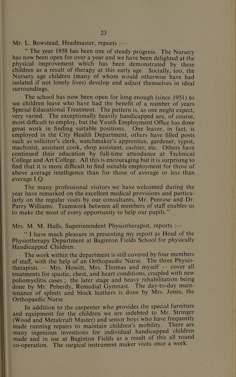 Mr. L. Bowstead, Headmaster, reports :— “ The year 1958 has been one of steady progress. The Nursery has now been open for over a year and we have been delighted at the physical improvement which has been demonstrated by these children as a result of therapy at this early age. Socially, too, the Nursery age children (many of whom would otherwise have had isolated if not lonely lives) develop and adjust themselves in ideal surroundings. The school has now been open for long enough (since 1951) to see children leave who have had the benefit of a number of years Special Educational Treatment. The pattern is, as one might expect, very varied. The exceptionally heavily handicapped are, of course, most difficult to employ, but the Youth Employment Office has done great work in finding suitable positions. One leaver, in fact, is employed in the City Health Department, others have filled posts such as solicitor’s clerk, watchmaker’s apprentice, gardener, typist, machinist, assistant cook, shop assistant, cashier, etc. Others have continued their education by full-time attendance at Technical College and Art College. All this is encouraging but it is surprising to find that it is more difficult to find suitable employment for those of above average intelligence than for those of average or less than average T.Q. The many professional visitors we have welcomed during the year have remarked on the excellent medical provisions and particu- larly on the regular visits by our consultants, Mr. Penrose and Dr. Parry Williams. Teamwork between all members of staff enables us to make the most of every opportunity to help our pupils.” Mrs. M. M. Halls, Superintendent Physiotherapist, reports “ 1 have much pleasure in presenting my report as Head of the Physiotherapy Department at Baginton Fields School for physically Handicapped Children. The work within the department is still covered by four members of staff, with the help of an Orthopaedic Nurse. The three Physio- therapists — Mrs. Howitt, Mrs. Thomas and myself — cover all treatments for spastic, chest, and heart conditions, coupled with new poliomyelitis cases ; the later stage and heavy rehabilitation being done by Mr. Peberdy, Remedial Gymnast. The day-to-day main- tenance of splints and block leathers is done by Mrs. Jones, the Orthopaedic Nurse. In addition to the carpenter who provides the special furniture and equipment for the children we are indebted to Mr. Stringer (Wood and Metalcraft Master) and senior boys who have frequently made running repairs to maintain children’s mobility. There are many ingenious inventions for individual handicapped children made and in use at Baginton Fields as a result of this all round co-operation. The surgical instrument maker visits once a week.