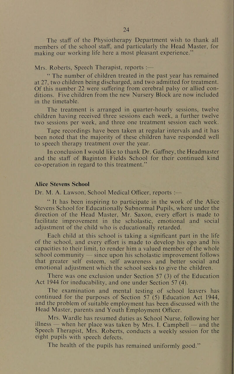 The staff of the Physiotherapy Department wish to thank all members of the school staff, and particularly the Head Master, for making our working life here a most pleasant experience.” Mrs. Roberts, Speech Therapist, reports :— “ The number of children treated in the past year has remained at 27, two children being discharged, and two admitted for treatment. Of this number 22 were suffering from cerebral palsy or allied con- ditions. Five children from the new Nursery Block are now included in the timetable. The treatment is arranged in quarter-hourly sessions, twelve children having received three sessions each week, a further twelve two sessions per week, and three one treatment session each week. Tape recordings have been taken at regular intervals and it has been noted that the majority of these children have responded well to speech therapy treatment over the year. In conclusion I would like to thank Dr. Gaffney, the Headmaster and the staff of Baginton Fields School for their continued kind co-operation in regard to this treatment.” Alice Stevens School Dr. M. A. Lawson, School Medical Officer, reports ;— “ It has been inspiring to participate in the work of the Alice Stevens School for Educationally Subnormal Pupils, where under the direction of the Head Master, Mr. Saxon, every effort is made to facilitate improvement in the scholastic, emotional and social adjustment of the child who is educationally retarded. Each child at this school is taking a significant part in the life of the school, and every effort is made to develop his ego and his capacities to their limit, to render him a valued member of the whole school community — since upon his scholastic improvement follows that greater self esteem, self awareness and better social and emotional adjustment which the school seeks to give the children. There was one exclusion under Section 57 (3) of the Education Act 1944 for ineducability, and one under Section 57 (4). The examination and mental testing of school leavers has continued for the purposes of Section 57 (5) Education Act 1944, and the problem of suitable employment has been discussed with the Head Master, parents and Youth Employment Officer. Mrs. Wardle has resumed duties as School Nurse, following her illness — when her place was taken by Mrs. 1. Campbell — and the Speech Therapist, Mrs. Roberts, conducts a weekly session for the eight pupils with speech defects. The health of the pupils has remained uniformly good.”