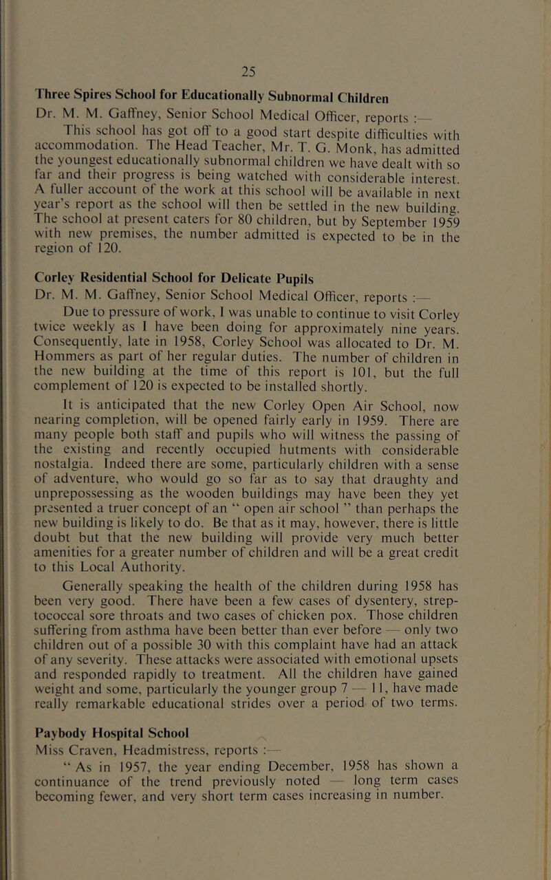 Three Spires School for Educationally Subnormal Children Dr. M. M. Gaffney, Senior School Medical Officer, reports This school has got off to a good start despite difficulties with accommodation. The Head Teacher, Mr. T. G. Monk, has admitted the youngest educationally subnormal children we have dealt with so far and their progress is being watched with considerable interest. A fuller account of the work at this school will be available in next year’s report as the school will then be settled in the new building. The school at present caters for 80 children, but by September 1959 with new premises, the number admitted is expected to be in the region of 120. Corley Residential School for Delicate Pupils Dr. M. M. Gaffney, Senior School Medical Officer, reports ;— Due to pressure of work, 1 was unable to continue to visit Corley twice weekly as 1 have been doing for approximately nine years. Consequently, late in 1958, Corley School was allocated to Dr. M. Hommers as part of her regular duties. The number of children in the new building at the time of this report is 101, but the full complement of 120 is expected to be installed shortly. It is anticipated that the new Corley Open Air School, now nearing completion, will be opened fairly early in 1959. There are many people both staff and pupils who will witness the passing of the existing and recently occupied hutments with considerable nostalgia. Indeed there are some, particularly children with a sense of adventure, who would go so far as to say that draughty and unprepossessing as the wooden buildings may have been they yet presented a truer concept of an “ open air school ” than perhaps the new building is likely to do. Be that as it may, however, there is little doubt but that the new building will provide very much better amenities for a greater number of children and will be a great credit to this Local Authority. Generally speaking the health of the children during 1958 has been very good. There have been a few cases of dysentery, strep- tococcal sore throats and two cases of chicken pox. Those children suffering from asthma have been better than ever before — only two children out of a possible 30 with this complaint have had an attack of any severity. These attacks were associated with emotional upsets and responded rapidly to treatment. All the children have gained weight and some, particularly the younger group 7 — 11, have made really remarkable educational strides over a period of two terms. Paybody Hospital School Miss Craven, Headmistress, reports :— “ As in 1957, the year ending December, 1958 has shown a continuance of the trend previously noted - long term cases becoming fewer, and very short term cases increasing in number.